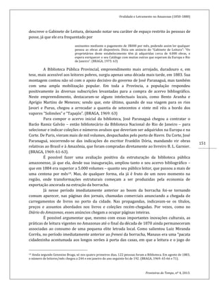 Oralidade e Letramento no Amazonas (1850-1880)
Fronteiras do Tempo, nº 4, 2013.
151
descreve o Gabinete de Leitura, deixando notar seu caráter de espaço restrito às pessoas de
posse, já que ele era frequentado por
assinantes mediante o pagamento de 3$000 por mês, podendo assim ler qualquer
pessoa as obras ali disponíveis. Dizia um anúncio do “Gabinete de Leitura”: “Os
proprietários deste estabelecimento têm já adquiridas cerca de 4.000 obras, e
espera enriquecer o seu Catálogo com muitas outras que esperam da Europa e Rio
de Janeiro”. (BRAGA, 1975: 63)
A Biblioteca Pública Provincial, empreendimento mais arrojado, duradouro e, em
tese, mais acessível aos leitores pobres, surgiu apenas uma década mais tarde, em 1883. Sua
montagem contou não só com o apoio decisivo do governo de José Paranaguá, mas também
com uma ampla mobilização popular. Em toda a Província, a população respondeu
positivamente às diversas subscrições levantadas para a compra de acervo bibliográfico.
Neste empreendimento, destacaram-se alguns intelectuais locais, como Bento Aranha e
Aprígio Martins de Menezes; sendo que, este último, quando de sua viagem para os rios
Javari e Purus, chegou a arrecadar a quantia de setecentos e vinte mil réis a bordo dos
vapores “Solimões” e “Tapajós”. (BRAGA, 1969: 63)
Para compor o acervo inicial da biblioteca, José Paranaguá chegou a contratar o
Barão Ramiz Galvão – então bibliotecário da Biblioteca Nacional do Rio de Janeiro – para
selecionar e indicar coleções e números avulsos que deveriam ser adquiridos na Europa e na
Corte. De Paris, vieram mais de mil volumes, despachados pelo porto de Havre. Da Corte, José
Paranaguá, socorrendo-se das indicações do escritor Franklin Dória, mandando vir obras
relativas ao Brasil e à Amazônia, que foram compradas diretamente ao livreiro B. L. Garnier.
(BRAGA, 1969: 61-63).
É possível fazer uma avaliação positiva da estruturação da biblioteca pública
amazonense, já que ela, desde sua inauguração, ampliou tanto o seu acervo bibliográfico –
que em 1884 era superior a 5.000 volumes – quanto seu público leitor, que passou a mais de
uma centena por mês19. Mas, de qualquer forma, ela já é fruto de um novo momento na
região, onde transformações estruturais começam a ser produzidas pela economia de
exportação ancorada na extração da borracha.
Já nesse período imediatamente anterior ao boom da borracha foi-se tornando
comum aparecer, nas páginas dos jornais, chamadas comerciais anunciando a chegada de
carregamentos de livros no porto da cidade. Nas propagandas, indicavam-se os títulos,
preços e assuntos abordados nos livros e coleções recém-chegadas. Por vezes, como no
Diário do Amazonas, esses anúncios chegam a ocupar páginas inteiras.
É possível argumentar que, mesmo com essas importantes inovações culturais, as
práticas de leitura vigentes no Amazonas até o final da década de 1870 ainda permaneceram
associadas ao consumo de uma pequena elite letrada local. Como salientou Luiz Miranda
Corrêa, no período imediatamente anterior ao frenesi da borracha, Manaus era uma “pacata
cidadezinha acostumada aos longos serões à porta das casas, em que a leitura e o jogo do
19 Ainda segundo Genesino Braga, só nos quatro primeiros dias, 122 pessoas foram a Biblioteca. Em agosto de 1883,
o número de leitores/mês chegou a 244 e em janeiro do ano seguinte foi de 192. (BRAGA, 1969: 65-66 e 71).
 