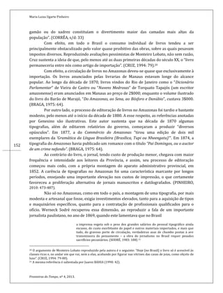 Maria Luiza Ugarte Pinheiro
Fronteiras do Tempo, nº 4, 2013.
152
gamão ou do xadrez constituíam o divertimento maior das camadas mais altas da
população”. (CORRÊA, s/d: 33)
Com efeito, em todo o Brasil o consumo individual de livros tendeu a ser
principalmente obstaculizado pelo valor quase proibitivo das obras, sobre as quais pesavam
impostos diversos. Reproduzindo avaliações pessimistas de Monteiro Lobato, não sem razão,
Cruz sustenta a ideia de que, pelo menos até as duas primeiras décadas do século XX, o “livro
permaneceria entre nós como artigo de importação”. (CRUZ, 1994: 79).20
Com efeito, a circulação de livros no Amazonas deveu-se quase que exclusivamente à
importação. Os livros anunciados pelas livrarias de Manaus estavam longe do alcance
popular. Ao longo da década de 1870, livros vindos do Rio de Janeiro como o “Dicionário
Parlamentar” de Vieira de Castro ou “Nuvens Medrosas” de Torquato Tapajós (um escritor
amazonense) eram anunciados em Manaus ao preço de 2$000; enquanto o volume ilustrado
do livro do Barão de Marajó, “Do Amazonas, ao Sena, ao Bósforo e Danúbio”, custava 3$000.
(BRAGA, 1975: 64).
Por outro lado, o processo de editoração de livros no Amazonas foi tardio e bastante
modesto, pelo menos até o início da década de 1880. A esse respeito, as referências anotadas
por Genesino são ilustrativas. Este autor sustenta que na década de 1870 algumas
tipografias, além de editarem relatórios do governo, começaram a produzir “diversos
opúsculos”. Em 1877, a do Commércio do Amazonas “tirou uma edição de dois mil
exemplares da ‘Gramática da Língua Brasileira (Brasílica, Tupi ou Nheengatu)’”. Em 1874, a
tipografia do Amazonas havia publicado um romance com o título “Pai Domingos, ou o auctor
de um crime nefando”. (BRAGA, 1975: 64).
Ao contrário do livro, o jornal, tendo custo de produção menor, chegava com maior
frequência e intensidade aos leitores da Província, e assim, seu processo de editoração
começou mais cedo, com a própria montagem do aparato administrativo provincial, em
1852. A carência de tipografias no Amazonas foi uma característica marcante por longos
períodos, ensejando uma importante elevação nos custos de impressão, o que certamente
favoreceu a proliferação alternativa de jornais manuscritos e datilografados. (PINHEIRO,
2010: 473-487).
Não só no Amazonas, como em todo o país, a montagem de uma tipografia, por mais
modesta e artesanal que fosse, exigia investimentos elevados, tanto para a aquisição de tipos
e maquinários específicos, quanto para a contratação de profissionais qualificados para o
ofício. Werneck Sodré recuperou essa dimensão, ao reproduzir a fala de um importante
jornalista paulistano, no ano de 1869, quando este lamentava que no Brasil
a imprensa vegeta sob o peso dos grandes salários do pessoal tipográfico ainda
escasso, do custo exorbitante do papel e outros materiais importados, e mais que
tudo, do gravoso porte de circulação, verdadeiras asas de chumbo postas à ave
transmissora do pensamento – a obra do jornalismo no Brasil requer pesados
sacrifícios pecuniários. (SODRÉ, 1983: 188) 21
20 O argumento de Monteiro Lobato reproduzido pela autora é o seguinte: “Hoje [no Brasil] o livro só é acessível às
classes ricas e, no andar em que vai, nem a elas, acabando por figurar nas vitrines das casas de joias, como objeto de
luxo”. (CRUZ, 1994: 79-80).
21 A mesma referência é salientada por Juarez BAHIA (1990: 42).
 