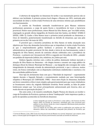 Oralidade e Letramento no Amazonas (1850-1880)
Fronteiras do Tempo, nº 4, 2013.
153
A abertura de tipografias no Amazonas foi tardia e sua manutenção parecia não se
efetivar com facilidade. A primeira prensa local chegou a Manaus em 1851, motivada pela
necessidade de dotar a recém-criada Província de uma estrutura mínima que possibilitasse
seu funcionamento.
A convite do Presidente nomeado transferiram-se para Manaus inúmeros
profissionais paraenses, a cargo de quem ficaria a incumbência de tocar a burocracia
provincial. Dentre esses profissionais, estava Manoel da Silva Ramos, que “era hábil artista,
empregado na grande oficina tipográfica de Honório José dos Santos, em Belém” (FARIA E
SOUZA, 1908: 5). Coube a Silva Ramos tocar o primeiro jornal produzido no Amazonas, o
Cinco de Setembro, posteriormente transformado no Estrella do Amazonas, que saiu pela
primeira vez no dia 3 de maio de 1851.
É provável que a iniciativa jornalística de Silva Ramos só tenha alcançado seus
objetivos por força das demandas burocráticas que se impunham à recém-criada Província,
já que o empreendimento gráfico facilitava o processo de divulgação dos atos
administrativos do poder provincial. De fato, desde o início de seu funcionamento, coube à
tipografia de Silva Ramos, através de contratos oficiais celebrados com a presidência da
Província – o primeiro em 5 de janeiro de 1854 e o segundo em 4 de julho de 1856 –, atender
aos pedidos de impressão (editais, leis, relatórios, etc.) feitos por esta.
Embora ligações estreitas com a esfera da política dominante tenham marcado a
atuação de Silva Ramos no Amazonas – ele chegou mesmo a assumir um cargo público de
destaque (fiscal da Câmara Municipal de Manaus) –, sua tipografia não conseguia dar conta
integralmente da demanda oriunda da administração provincial, o que o colocava, muitas
vezes, em franca contradição com as disposições contratuais estabelecidas e suscitava a ira
das autoridades públicas locais.
Esse tipo de atrelamento fazia com que a “liberdade de imprensa” – supostamente
vigente durante o Segundo Reinado e constantemente exaltada por uma historiografia
simpática à Monarquia (Cf. CARVALHO, 1988) – fosse mera ficção no Amazonas, bastando
um breve comentário crítico à mais simples ação governamental para que vozes retaliadoras
se levantassem contra ela, exigindo fidelidade irrestrita. Neste sentido, as falas do poder
lembravam sempre que “um jornal, principalmente subvencionado pelo Governo, deve ser
muito discreto na apreciação dos fatos”. 22
Dez anos antes, e de maneira semelhante, Ângelo Thomas do Amaral, ao receber o
cargo de Presidente da Província, queixava-se dessa “inadequação” entre imprensa e poder, a
partir de episódios acontecidos no Estrella do Amazonas:
A única tipografia que existe na Província é, como sabeis, a de Francisco da Silva
Ramos, editor da Estrella do Amazonas, subsidiada pelo cofre provincial para
publicar os atos oficiais. Sendo ele o único compositor dificilmente pode preencher
as obrigações que contraiu...
Livre na redação de sua folha, pode aceitar as publicações que tenham por fim
denunciar abusos das autoridades, começando pela primeira da Província, que
22 Correio de Manaus, 2 dez. 1869. O alvo da crítica do Correio de Manaus era o Jornal “Amazonas”, que cumpria, nesta
época, o mesmo papel (de divulgador dos atos oficiais) anteriormente associado ao Estrella do Amazonas.
 