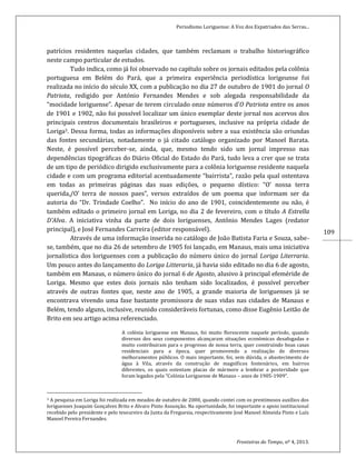 Periodismo Loriguense: A Voz dos Expatriados das Serras...
Fronteiras do Tempo, nº 4, 2013.
109
patrícios residentes naquelas cidades, que também reclamam o trabalho historiográfico
neste campo particular de estudos.
Tudo indica, como já foi observado no capítulo sobre os jornais editados pela colônia
portuguesa em Belém do Pará, que a primeira experiência periodística lorigeunse foi
realizada no início do século XX, com a publicação no dia 27 de outubro de 1901 do jornal O
Patriota, redigido por António Fernandes Mendes e sob alegada responsabilidade da
“mocidade loriguense”. Apesar de terem circulado onze números d’O Patriota entre os anos
de 1901 e 1902, não foi possível localizar um único exemplar deste jornal nos acervos dos
principais centros documentais brasileiros e portugueses, inclusive na própria cidade de
Loriga3. Dessa forma, todas as informações disponíveis sobre a sua existência são oriundas
das fontes secundárias, notadamente o já citado catálogo organizado por Manoel Barata.
Neste, é possível perceber-se, ainda, que, mesmo tendo sido um jornal impresso nas
dependências tipográficas do Diário Oficial do Estado do Pará, tudo leva a crer que se trata
de um tipo de periódico dirigido exclusivamente para a colônia loriguense residente naquela
cidade e com um programa editorial acentuadamente “bairrista”, razão pela qual ostentava
em todas as primeiras páginas das suas edições, o pequeno dístico: “O’ nossa terra
querida,/O’ terra de nossos paes”, versos extraídos de um poema que informam ser da
autoria do “Dr. Trindade Coelho”. No início do ano de 1901, coincidentemente ou não, é
também editado o primeiro jornal em Loriga, no dia 2 de fevereiro, com o título A Estrella
D’Alva. A iniciativa vinha da parte de dois loriguenses, Antônio Mendes Lages (redator
principal), e José Fernandes Carreira (editor responsável).
Através de uma informação inserida no catálogo de João Batista Faria e Souza, sabe-
se, também, que no dia 26 de setembro de 1905 foi lançado, em Manaus, mais uma iniciativa
jornalística dos loriguenses com a publicação do número único do jornal Loriga Literraria.
Um pouco antes do lançamento do Loriga Litteraria, já havia sido editado no dia 6 de agosto,
também em Manaus, o número único do jornal 6 de Agosto, alusivo à principal efeméride de
Loriga. Mesmo que estes dois jornais não tenham sido localizados, é possível perceber
através de outras fontes que, neste ano de 1905, a grande maioria de loriguenses já se
encontrava vivendo uma fase bastante promissora de suas vidas nas cidades de Manaus e
Belém, tendo alguns, inclusive, reunido consideráveis fortunas, como disse Eugênio Leitão de
Brito em seu artigo acima referenciado.
A colónia loriguense em Manaus, foi muito florescente naquele período, quando
diversos dos seus componentes alcançaram situações económicas desafogadas e
muito contribuiram para o progresso de nossa terra, quer construíndo boas casas
residenciais para a época, quer promovendo a realização de diversos
melhoramentos públicos. O mais importante, foi, sem dúvida, o abastecimento de
água à Vila, através da construção de magníficos fontenários, em bairros
diferentes, os quais ostentam placas de mármore a lembrar a posteridade que
foram legados pela “Colónia Loriguense de Manaus – anos de 1905-1909”.
3 A pesquisa em Loriga foi realizada em meados de outubro de 2000, quando contei com os prestimosos auxílios dos
loriguenses Joaquim Gonçalves Brito e Alvaro Pinto Assunção. Na oportunidade, foi importante o apoio institucional
recebido pelo presidente e pelo tesoureiro da Junta da Freguesia, respectivamente José Manoel Almeida Pinto e Luís
Manoel Pereira Fernandes.
 