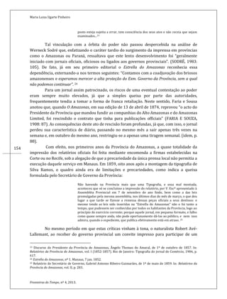 Maria Luiza Ugarte Pinheiro
Fronteiras do Tempo, nº 4, 2013.
154
posto esteja sujeita a errar, tem consciência dos seus atos e não receia que sejam
examinados...23
Tal vinculação com a órbita do poder não passou despercebida na análise de
Werneck Sodré que, enfatizando o caráter tardio do surgimento da imprensa em províncias
como o Amazonas ou Paraná, ressaltava que este lento desenvolvimento foi “geralmente
iniciado com jornais oficiais, oficiosos ou ligados aos governos provinciais”. (SODRÉ, 1983:
105). De fato, já em seu primeiro editorial o Estrella do Amazonas reconhecia essa
dependência, externando-a nos termos seguintes: “Contamos com a coadjuvação dos briosos
amazonenses e esperamos merecer a alta proteção do Exm. Governo da Província, sem a qual
não podemos continuar”. 24
Para um jornal assim patrocinado, os riscos de uma eventual contestação ao poder
eram sempre muito elevados, já que a simples queixa por parte das autoridades,
frequentemente tendia a tomar a forma de franca retaliação. Neste sentido, Faria e Sousa
anotou que, quando O Amazonas, em sua edição de 13 de abril de 1874, reprovou “o acto do
Presidente da Província que mandou fundir as companhias do Alto Amazonas e do Amazonas
Limited, foi rescindido o contrato que tinha para publicações officiais” (FARIA E SOUZA,
1908: 87). As consequências deste ato de rescisão foram profundas, já que, com isso, o jornal
perdeu sua característica de diário, passando no mesmo mês a sair apenas três vezes na
semana e, em outubro do mesmo ano, restringiu-se a apenas uma tiragem semanal. (idem, p.
88).
Com efeito, nos primeiros anos da Província do Amazonas, a quase totalidade da
impressão dos relatórios oficiais foi feita mediante encomenda a firmas estabelecidas na
Corte ou no Recife, sob a alegação de que a precariedade da única prensa local não permitia a
execução daquele serviço em Manaus. Em 1859, oito anos após a montagem da tipografia de
Silva Ramos, o quadro ainda era de limitações e precariedades, como indica a queixa
formulada pelo Secretário de Governo da Província:
Não havendo na Província mais que uma Tipografia, e essa mal montada,
aconteceu que só se concluísse a impressão do relatório, por V. Excª apresentado à
Assembléia Provincial em 7 de setembro do ano findo, bem como a das leis
promulgadas pela mesma assembléia, nos últimos dias do mês de março, o que deu
lugar a que tarde se fizesse a remessa dessas peças oficiais a seus destinos: e
mesmo tendo as leis sido inseridas na “Estrella do Amazonas” não o foi tanto a
tempo, que pudessem ser conhecidas por todos os habitantes da Província, logo ao
princípio do exercício corrente; porque aquele jornal, em pequeno formato, e falho
como quase sempre anda, não pode oportunamente dá-las ao público, e nem isso
admira, quando o expediente, que publica efetivamente está em atraso. 25
No mesmo período em que estas críticas vinham à tona, o naturalista Robert Avé-
Lallemant, ao receber do governo provincial um convite impresso para participar de um
23 Discurso do Presidente da Província do Amazonas, Ângelo Thomas do Amaral, de 1º de outubro de 1857. In:
Relatórios da Província do Amazonas, vol. I (1852-1857). Rio de Janeiro: Tipografia do jornal do Comércio, 1906, p.
617.
24 Estrella do Amazonas, nº 1. Manaus, 7 jan. 1852.
25 Relatório do Secretário de Governo, Gabriel Antonio Ribeiro Guimarães, de 1º de maio de 1859. In: Relatórios da
Província do Amazonas, vol. II, p. 283.
 