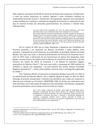 Oralidade e Letramento no Amazonas (1850-1880)
Fronteiras do Tempo, nº 4, 2013.
155
baile, registrou a presença do Estrella do Amazonas de forma mais auspiciosa, reconhecendo-
o como um avanço importante no contexto regional e como verdadeiro emblema da
modernidade buscando reverter o “barbarismo” das populações regionais. Seus comentários
acabam também por confirmar a utilização da tipografia do jornal para a impressão de todo
tipo de material oriundo das demandas governamentais. Ao comentar o referido baile,
Lallemant dizia:
Para esse baile foram convidados, por meio de cartões impressos, com letras
douradas, todos os que em Manaus estavam em condições de ir a um baile.
Um convite impresso com letras douradas para um baile no palácio do Governo de
Manaus! Isso já é um sinal dos tempos. A quem, aliás, se admirar que em Manaus,
no Rio Negro, já se imprima, observarei que lá já aparece um jornal, a “Estrela do
Amazonas”, duas vezes por semana, impresso em grande quarto e em papel melhor
do que da maioria dos jornais alemães, embora esta “Estrela do Amazonas” não
estenda até muito longe seus raios de luz e não seja nenhuma estrela de primeira
grandeza. (AVÉ-LALLEMANT, 1980: 151).
Foi só a partir de 1867 que as Falas, Exposições e Relatórios dos Presidentes de
Província passaram a ser impressos em Manaus, recorrendo o poder público, neste
momento, à tipografia do jornal Amazonas, de propriedade do português Antonio da Cunha
Mendes. Seis anos mais tarde, o Almanack Administrativo da Província do Amazonas Para o
Anno de 1874, trazia a informação de que funcionavam ali apenas três tipografias, todas
ligadas a jornais locais: a de Gregório José de Moraes, do Commércio do Amazonas; a de José
Carneiro dos Santos, do Diário do Amazonas e a de Manoel de Cupertino Salgado,
proprietário do Reforma Liberal 26. Dez anos mais tarde, o almanaque de 1884 também faz
referência a apenas três tipografias – de José Carneiro dos Santos, Antonio Fernandes
Bugalho e Azevedo & Cª. –, embora liste também o nome de vinte e um tipógrafos registrados
na cidade. 27
Uma “Imprensa Oficial”, só apareceria no Amazonas décadas mais tarde, em 1892, já
na administração de Eduardo Ribeiro, com o explícito objetivo de fugir, no dizer de Mário
Ypiranga, da pressão causada pelos “contratos com periódicos que a cada ano custavam os
olhos da cara ao Estado ou a Província”. (MONTEIRO, 1986: 9). De fato, por conta desse novo
setor deveriam correr toda a gama de impressos antes destinadas, sob contrato, a tipografias
de jornais particulares, como se pode ver do seu termo de criação:
Art. 1. Fica criada a Imprensa do Estado, como órgão de publicidade oficial,
destinado à publicação dos atos oficiais, debates do Congresso Amazonense,
expediente da Secretaria de Estado e de outras repartições, crônicas do foro com
os despachos e sentenças dos juizes e tribunais, o movimento detalhado do
comércio e navegação, indústria, artes e ciência, operando no Estado, as
declarações, anúncios, bem como as leis, decretos, regulamentos e mais atos que
forem determinados no seu regulamento. 28
26 Almanack Administrativo da Província do Amazonas Para o ano de 1874. Manaus: Tipografia do Commércio do
Amazonas, 1873, p. 79.
27 Almanack Administrativo da Província do Amazonas Para o ano de 1884. Manaus: s/ed., 1983, p. 173.
28 Lei nº 1, de 31 de agosto de 1892. (Apud MONTEIRO, 1986: 9).
 