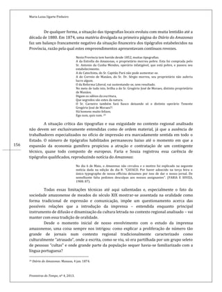 Maria Luiza Ugarte Pinheiro
Fronteiras do Tempo, nº 4, 2013.
156
De qualquer forma, a situação das tipografias locais evoluiu com muita lentidão até a
década de 1880. Em 1874, uma matéria divulgada na primeira página do Diário do Amazonas
faz um balanço francamente negativo da situação financeira dos tipógrafos estabelecidos na
Província, razão pela qual estes empreendimentos apresentavam contínuos revezes.
Nesta Província tem havido desde 1852, muitas tipografias.
A da Estrella do Amazonas, o proprietário morreu pobre. Esta foi comprada pelo
Sr. Antonio da Cunha Mendes, operário infatigável, que está pobre, e passou seu
estabelecimento.
A do Catechista, do Sr. Capitão Pará não pode aumentar-se.
A do Correio de Manáos, do Sr. Dr. Sérgio morreu, seu proprietário não auferiu
lucro algum.
O da Reforma Liberal, vai sustentando-se, sem resultado.
No meio de tudo isto, brilha a do Sr. Gregório José de Moraes, distinto proprietário
de Manáos.
Digam os sábios da escritura,
Que segredos são estes da natura.
O Sr. Carneiro também fará fiasco deixando só o distinto operário Tenente
Gregório José de Moraes?!
Há homens muito felizes.
Ego sum, quis sum. 29
A situação crítica das tipografias e sua exiguidade no contexto regional analisado
não devem ser exclusivamente entendidas como de ordem material, já que a ausência de
trabalhadores especializados no ofício de impressão era marcadamente sentida em todo o
Estado. O número de tipógrafos habilitados permaneceu baixo até o momento em que a
expansão da economia gumífera propiciou a atração e contratação de um contingente
técnico, quase todo composto de europeus. Faria e Souza registrou essa carência de
tipógrafos qualificados, reproduzindo notícia do Amazonas:
No dia 6 de Maio, o Amazonas não circulou e o motivo foi explicado na seguinte
notícia dada na edição do dia 8: “CAVACO. Por haver adoecido na terça feira o
único typographo de nossa officina deixamos por isso de dar o nosso jornal. De
semelhante falta pedimos desculpas aos nossos assignantes”. (FARIA E SOUZA,
1908: 87).
Todas essas limitações técnicas até aqui salientadas e, especialmente o fato da
sociedade amazonense de meados do século XIX mostrar-se assentada na oralidade como
forma tradicional de expressão e comunicação, impõe um questionamento acerca das
possíveis relações que a introdução da imprensa – entendida enquanto principal
instrumento de difusão e dinamização da cultura letrada no contexto regional analisado – vai
manter com essa tradição de oralidade.
Desde o momento inicial de nosso envolvimento com o estudo da imprensa
amazonense, uma coisa sempre nos intrigou: como explicar a proliferação de número tão
grande de jornais num contexto regional tradicionalmente caracterizado como
culturalmente “atrasado”, onde a escrita, como se viu, só era partilhada por um grupo seleto
de pessoas “cultas” e onde grande parte da população sequer havia-se familiarizado com a
língua portuguesa?
29 Diário do Amazonas. Manaus, 4 jan. 1874.
 