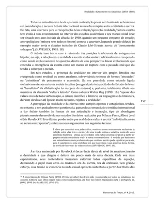 Oralidade e Letramento no Amazonas (1850-1880)
Fronteiras do Tempo, nº 4, 2013.
157
Talvez o entendimento desta aparente contradição possa ser iluminado se levarmos
em consideração o recente debate internacional acerca das relações entre oralidade e escrita.
De fato, uma abertura para a recuperação dessa relação/oposição oralidade/cultura escrita
tem vindo à tona recentemente no interior dos estudos acadêmicos e seu marco inicial deve
ser situado nos anos iniciais da década de 1960, quando um pequeno conjunto de estudos
antropológicos (embora nem todos o fossem) começa a aparecer, logrando grande difusão (o
exemplo maior seria o clássico trabalho de Claude Lévi-Strauss acerca do “pensamento
selvagem”). (HAVELOCK, 1995: 18)
O debate teve início com a retomada das posições tradicionais de antagonismo
bipolar; ou seja, a relação entre oralidade e escrita vinha sendo tradicionalmente recuperada
como sendo exclusivamente de oposição, dentro de uma perspectiva linear evolucionista que
entendia a emergência da escrita como um marco de ruptura com o passado oral que ela
tendia a sobrepor e excluir.
Em tais estudos, a presença da oralidade no interior dos grupos letrados era
recuperada como residual ou como arcaísmo, sobrevivência teimosa de formas “atrasadas”
ou “primitivas” de pensamento e expressão. Ela era percebida como estando ligada
exclusivamente aos estratos sociais incultos (em geral pela incapacidade do Estado de levar
os “benefícios” da alfabetização às margens do sistema) e, portanto, totalmente alheia aos
membros da chamada “cultura letrada”. Como salienta Walter Ong (1998: 16), “apesar das
raízes orais de toda verbalização, o estudo científico e literário da linguagem e da literatura,
durante séculos e até épocas muito recentes, rejeitou a oralidade”.
A percepção da oralidade e da escrita como campos opostos e antagônicos, tendeu,
no entanto, a ser gradualmente questionada, passando a comunidade científica internacional
a dar ênfase também às formas de sua articulação e interação, tipo de abordagem
pioneiramente desenvolvida nos estudos literários realizados por Milman Parry, Albert Lord
e Eric Havelock30. Este último, ponderando que oralidade e cultura escrita “individualizam-se
ao serem contrapostas”, sintetizou seus argumentos nos seguintes termos:
É claro que constitui erro polarizá-las, vendo-as como mutuamente exclusivas. A
relação entre elas tem o caráter de uma tensão mútua e criativa, contendo uma
dimensão histórica – afinal, as sociedades com cultura escrita surgiram a partir de
grupos sociais com cultura oral – e outra contemporânea – à medida que buscamos
um entendimento mais profundo do que a cultura escrita pode significar para nós,
pois é superposta a uma oralidade em que nascemos e que governa, dessa forma,
as atividades normais da vida cotidiana. (HAVELOCK, 1995: 18).
A crítica sustentada por Havelock é decorrência direta do nível de amadurecimento
e densidade a que chegou o debate em pouco mais de uma década. Cada vez mais
especializado, seus contendores buscaram valorizar lados específicos da equação,
destacando o papel mais ativo ou dinâmico ora da escrita, ora da oralidade. Sem grande
esforço, essa tensão se evidencia na nada casual oposição sustentada a partir dos títulos das
30 A importância de Milman Parry (1902-1935) e de Albert Lord tem sido reconhecida por todos os estudiosos do
assunto. Embora suas obras sejam tidas como fundamentais, até hoje não foram traduzidas para o português. Cf.
(ONG, 1998: 14; HAVELOCK, 1995: 19).
 