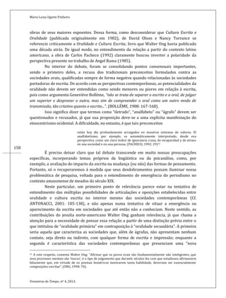 Maria Luiza Ugarte Pinheiro
Fronteiras do Tempo, nº 4, 2013.
158
obras de seus maiores expoentes. Dessa forma, como desconsiderar que Cultura Escrita e
Oralidade (publicada originalmente em 1982), de David Olson e Nancy Torrance se
referencie criticamente a Oralidade e Cultura Escrita, livro que Walter Ong havia publicado
uma década atrás. De igual modo, no entendimento da relação a partir do contexto latino
americano, a obra de Carlos Pacheco (1992) claramente buscou inverter a polaridade da
perspectiva presente no trabalho de Angel Rama (1985).
No interior do debate, foram se consolidando pontos consensuais importantes,
sendo o primeiro deles, a recusa dos tradicionais preconceitos formulados contra as
sociedades orais, qualificadas sempre de forma negativa quando relacionadas às sociedades
portadoras de escrita. De acordo com as perspectivas contemporâneas, as potencialidades da
oralidade não devem ser entendidas como sendo menores ou piores em relação à escrita,
pois como argumenta Geneviève Bollème, “não se trata de separar o escrito e o oral, de julgar
um superior e desprezar o outro, mas sim de compreender o oral como um outro modo de
transmissão, tão criativo quanto o escrito...”. (BOLLÈME, 1988: 167-168).
Isso significa dizer que termos como “iletrado”, “analfabeto” ou “ágrafo” devem ser
questionados e recusados, já que sua proposição deve-se a uma explícita manifestação do
etnocentrismo ocidental. A dificuldade, no entanto, é que tais preconceitos
están hoy día profundamente arraigados en nuestros sistemas de valores. El
analfabetismo, por ejemplo, es automáticamente interpretado, desde esa
perspectiva, como um claro índice de ignorancia crasa, de incapacidad y de atraso
en una sociedad o en una persona. (PACHECO, 1992: 29)31
É preciso deixar claro que tal debate transcende em muito nossas preocupações
específicas, incorporando temas próprios da lingüística ou da psicanálise, como, por
exemplo, a avaliação do impacto da escrita na mudança (ou não) das formas de pensamento.
Portanto, só o recuperaremos á medida que seus desdobramentos possam iluminar nossa
problemática de pesquisa, voltada para o entendimento de emergência do periodismo no
contexto amazonense de meados do século XIX.
Neste particular, um primeiro ponto de relevância parece estar na tentativa de
entendimento das múltiplas possibilidades de articulações e oposições estabelecidas entre
oralidade e cultura escrita no interior mesmo das sociedades contemporâneas (Cf.
ANTONACCI, 2001: 105-138), e não apenas numa tentativa de situar a emergência ou
aparecimento da escrita em sociedades que até então não a conheciam. Neste sentido, as
contribuições do jesuíta norte-americano Walter Ong ganham relevância, já que chama a
atenção para a necessidade de pensar essa relação a partir de uma distinção prévia entre o
que intitulou de “oralidade primária” em contraposição à “oralidade secundária”. A primeira
seria aquela que caracteriza as sociedades que, além de ágrafas, não apresentam nenhum
contato, seja direto ou indireto, com qualquer forma de escrita e impressão; enquanto a
segunda é característica das sociedades contemporâneas que presenciam uma “nova
31 A este respeito, comenta Walter Ong: “Afirmar que os povos orais são fundamentalmente não inteligentes, que
seus processos mentais são ‘toscos’, é o tipo de julgamento que durante séculos fez com que estudiosos afirmassem
falsamente que, em virtude de os poemas homéricos mostrarem tanta habilidade, deveriam ser essencialmente
composições escritas”. (ONG, 1998: 70).
 