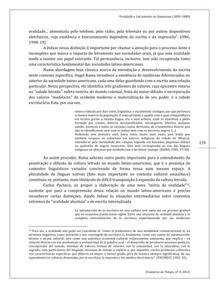 Oralidade e Letramento no Amazonas (1850-1880)
Fronteiras do Tempo, nº 4, 2013.
159
oralidade... alimentada pelo telefone, pelo rádio, pela televisão ou por outros dispositivos
eletrônicos, cuja existência e funcionamento dependem da escrita e da impressão”. (ONG,
1998: 19)
A ênfase nessa distinção é importante por chamar a atenção para o processo lento e
incompleto que marca o impacto do letramento nas sociedades orais, já que esta oralidade
tende a manter um papel relevante. Tal permanência, inclusive, tem sido recuperada como
uma característica fundamental das sociedades latino-americanas.
Numa abordagem hoje clássica acerca da introdução e desenvolvimento da escrita
neste contexto específico, Angel Rama reconhece a existência de instâncias diferenciadas no
interior da sociedade latino-americana, cada uma delas guardando com a escrita uma relação
particular. Nesta perspectiva, ele identifica três gradientes de valores, cujo epicentro estaria
na “cidade letrada”, esfera restrita do mundo colonial, fruto da maior difusão e incorporação
dos valores “modelares” do ocidente moderno e materialização de seu poder, é a cidade
escriturária. Esta, por sua vez,
estava rodeada por dois anéis, lingüística e socialmente inimigos, aos que pertencia
a imensa maioria da população. O mais próximo e aquele com o qual compartilhava
em termos gerais a mesma língua, era o anel urbano, onde se distribuía a plebe
formada por criolos, ibéricos desclassificados, estrangeiros, libertos, mulatos,
zambo, mestiços e todas as variadas castas derivadas de cruzamentos étnicos que
não se identificavam nem com os índios nem com os escravos negros. (...)
Rodeando este primeiro anel, havia outro muito mais vasto, pois ainda que
também ocupava os subúrbios (os bairros indígenas da cidade do México),
estendia-se pela imensidade dos campos, regendo em fazendas, pequenas aldeias
ou quilombo de negros insurretos. Este anel correspondia ao uso das línguas
indígenas ou africanas que estabeleciam o território inimigo. (RAMA, 1985: 57-58)
Ao assim proceder, Rama salienta outro ponto importante para o entendimento da
penetração e difusão da cultura letrada no mundo latino-americano, que é a presença de
contextos linguísticos variados convivendo de forma tensa num mesmo espaço. A
pluralidade de línguas nativas (fato mais importante no contexto cultural amazônico)
constituiu-se, portanto, num obstáculo de difícil transposição à expansão da cultura letrada.
Carlos Pacheco, ao propor a elaboração de uma nova “teoria da oralidade”32,
sustenta que para a compreensão dessa relação no mundo latino-americano é preciso
reconhecer certas distinções, dando ênfase às situações intermediárias entre contextos
extremos de “oralidade absoluta” e de escrita internalizada.
La introducción de la escritura en una cultura oral suele ser un proceso gradual
que en ocasiones puede tomar siglos. Entre una situación de oralidad absoluta y la
completa internalización de la escritura experimentada por las modernas
32 Para ele, a oralidade não pode ser concebida só “como el predominio de una modalidad comunicacional ni, en
términos negativos, como privación o uso restringido da escritura ni, finalmente, como una suerte de subdesarrollo
técnico o atraso cultural, sino como una auténtica economía cultural, relativamente autónoma, que implica – en
relación directa con ese predominio o exclusividad de la palabra oral – el desarrollo de peculiares procesos poéticos,
concepciones del mundo, sistemas de valores, formas de relación con la comunidad, con la naturaleza, con lo
sagrado, usos particulares del lenguaje, nociones de tiempo y espacio y, por supuesto, ciertos productos culturales
con características específicas que difieren en mayor o menor grado, pero de manera siempre significativa, de sus
equivalentes en culturas dominadas por la escritura, la imprenta o los medios electrónicos”. (PACHECO, 1992: 35).
 