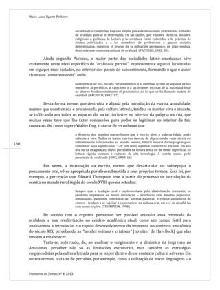 Maria Luiza Ugarte Pinheiro
Fronteiras do Tempo, nº 4, 2013.
160
sociedades occidentales, hay una amplia gama de situaciones intermedias llamadas
de oralidad parcial o restringida, en las cuales, por razones técnicas, sociales,
religiosas o políticas, la lectura y la escritura están reducidas a la práctica de
ciertas actividades o a los miembros de profesiones o grupos sociales
determinados, mientras el grueso de la población permanece, en gran medida,
dentro de una economía cultural de oralidad. (PACHECO, 1992: 36).
Ainda segundo Pacheco, a maior parte das sociedades latino-americanas vive
exatamente neste nível específico de “oralidade parcial”, especialmente aquelas localizadas
em espaços mais isolados, no interior dos países do subcontinente, formando o que o autor
chama de “comarcas orais”, onde
la existencia de una escuela rural elemental o el eventual acceso de algunos de sus
miembros al periódico, al catecismo o a las órdenes escritas de la autoridad local
no alteran fundamentalmente el predominio de lo que se ha llamado matriz de
oralidad. (PACHECO, 1992: 37).
Desta forma, menos que destruída e alijada pela introdução da escrita, a oralidade,
mesmo que questionada e pressionada pela cultura letrada, tende a se manter viva e atuante,
se infiltrando em todos os espaços do social, inclusive no interior da própria escrita, que
muitas vezes teve que lhe fazer concessões para poder se legitimar no interior de tais
contextos. Ou como sugere Walter Ong, trata-se de reconhecer que
a despeito dos mundos maravilhosos que a escrita abre, a palavra falada ainda
subsiste e vive. Todos os textos escritos devem, de algum modo, estar direta ou
indiretamente relacionados ao mundo sonoro, hábitat natural da linguagem para
comunicar seus significados. “Ler” um texto significa convertê-lo em som, em voz
alta ou na imaginação, sílaba por sílaba na leitura lenta ou de modo superficial na
leitura rápida, comum a culturas de alta tecnologia. A escrita nunca pode
prescindir da oralidade. (ONG, 1998: 16)
Por vezes, a introdução da escrita, menos que desarticular ou sobrepujar o
pensamento oral, vê-se apropriada por ele e submetida a seus próprios termos. Essa foi, por
exemplo, a percepção que Edward Thompson teve a partir do processo de introdução da
escrita no mundo rural inglês do século XVIII que ele estudou:
Sempre que a tradição oral é suplementada pela alfabetização crescente, os
produtos impressos de maior circulação – brochuras com baladas populares,
almanaques, panfletos, coletâneas de “últimas palavras” e relatos anedóticos de
crimes – tendem a se sujeitar a expectativas da cultura oral, em vez de desafiá-las
com novas opções. (THOMPSON, 1998).
De acordo com o exposto, pensamos ser possível articular essa retomada da
oralidade e sua revalorização no cenário acadêmico atual, como um campo fértil para
analisarmos a introdução e o rápido desenvolvimento da imprensa no contexto amazônico
do século XIX, percebendo as “tensões mútuas e criativas” (no dizer de Havellock) que elas
tendem a estabelecer.
Trata-se, sobretudo, de, ao analisar o surgimento e a dinâmica da imprensa no
Amazonas, perceber não só as limitações estruturais, mas também as estratégias
empreendidas pela cultura letrada para se impor dentro desse contexto cultural adverso. Em
outros termos, trata-se de perceber, por exemplo, como a utilização de novas linguagens – o
 