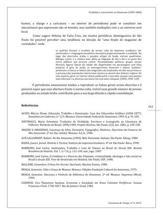 Oralidade e Letramento no Amazonas (1850-1880)
Fronteiras do Tempo, nº 4, 2013.
161
humor, a charge e a caricatura – no interior do periodismo pode se constituir em
mecanismos que expressam não só tensões, mas também mediações com o ao universo oral
local.
Como sugere Heloísa de Faria Cruz, em muitos periódicos domingueiros de São
Paulo foi possível perceber uma tendência na direção de “uma feição de magazine de
variedades”, onde
os padrões formais e eruditos da norma culta da imprensa acadêmica são
amenizados e a linguagem jornalística incorpora progressivamente a oralidade. No
lugar das descrições áridas e pesados artigos de fundo, entram quadrinhas,
diálogos curtos e a crônica mais afeita ao linguajar do dia a dia e ao gosto dos
novos públicos que procura cativar. Personalidades políticas, grupos sociais
diversos, figuras típicas da cidade são alegorizados em personagens com falas
próprias. A gíria da moda, os estrangeirismos franceses e depois “yankees”
penetram a crônica, os falares dos imigrantes são traduzidos em fala macarrônica e
a presença das populações interioranas mostra-se através dos dialetos caipiras. De
uma maneira geral, no interior destas publicações o narrador assume uma posição
mais informal e as diversas narrativas um tom mais coloquial. (CRUZ, 1994: 120)
O periodismo amazonense tendeu a reproduzir as linhas gerais acima descritas e é
possível supor que essa abertura frente à norma culta, visível num grande número de jornais
produzidos no estado tenha contribuído para a sua larga difusão e rápida consolidação.
Referências:
ALVES, Márcia Eliane. Educação, Trabalho e Dominação: Casa dos Educandos Artífices (1858-1877).
Amazônia em Cadernos, n.º 2/3, Manaus: Universidade Federal do Amazonas, 1993-4, p. 91-105.
ANTONACCI, Maria Antonieta. Tradições de Oralidade, Escritura e Iconografia na Literatura de
Folhetos: Nordeste do Brasil, 1890/1940. Projeto História, São Paulo, (22). Jun. 2001, p. 105-138.
ARAÚJO E AMAZONAS, Lourenço da Silva. Dicionário Topográfico, Histórico, Descritivo da Comarca do
Alto Amazonas. 2ª ed. (fac-símile). Manaus: A.C.A., 1984.
AVÉ-LALLEMANT, Robert. No Rio Amazonas (1859). Belo Horizonte: Itatiaia; São Paulo: Edusp, 1980.
BAHIA, Juarez. Jornal, História e Técnica: história da imprensa brasileira. 4ª ed. São Paulo: Ática, 1990.
BARREIRO, José Carlos. Instituições, Trabalho e Luta de Classes no Brasil do Século XIX. Revista
Brasileira de História. Vol. 7, n.º 14, p. 131-149, mar./ago. 1987.
BARREIRO, José Carlos. O Cotidiano e o Discurso dos Viajantes: criminalidade, ideologia e luta social no
Brasil o século XIX. Tese de Doutorado em História. São Paulo, USP, 1988.
BOLLÈME, Geneviève. O Povo Por Escrito. São Paulo: Martins Fontes, 1988.
BRAGA, Genesino. Chão e Graça de Manaus. Manaus: Edições Fundação Cultural do Amazonas, 1975.
BRAGA, Genesino. Nascença e Vivência da Biblioteca do Amazonas. 2ª ed. Manaus: Imprensa Oficial,
1969.
CARDOSO, Ciro Flamarion Santana. Economia e Sociedade em Áreas Coloniais Periféricas: Guiana
Francesa e Pará, 1750-1817. Rio de Janeiro: Graal, 1984.
 