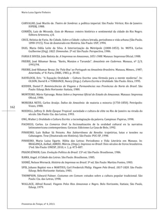 Maria Luiza Ugarte Pinheiro
Fronteiras do Tempo, nº 4, 2013.
162
CARVALHO, José Murilo de. Teatro de Sombras: a política imperial. São Paulo: Vértice; Rio de Janeiro:
IUPERJ, 1988.
CORRÊA, Luiz de Miranda. Guia de Manaus: roteiro histórico e sentimental da cidade do Rio Negro.
Editora Artenova, s/d.
CRUZ, Heloísa de Faria. Na Cidade, Sobre a Cidade: cultura letrada, periodismo e vida urbana (São Paulo,
1890-1915). Tese de doutorado em História. São Paulo: USP, 1994.
DIAS, Maria Odila Leite da Silva. A Interiorização da Metrópole (1808-1853). In: MOTA, Carlos
Guilherme (Org). 1822: Dimensões. 2ª ed. São Paulo: Perspectiva, 1986.
FARIA E SOUZA, João Batista de. A Imprensa no Amazonas, 1851-1908. Manaus: Imprensa Oficial, 1908.
FREIRE, José Ribamar Bessa. “Barés, Manáos e Tarumãs”. Amazônia em Cadernos. Manaus, nº 2/3,
1993/94.
FREIRE, José Ribamar Bessa: Da ‘Fala Boa’ ao Português na Amazônia Brasileira. Manaus, Mimeo., 1987;
Ameríndia, nº 8. Paris, CNRS, 1983, p. 39-83.
HAVELOCK, Eric. “A Equação Oralidade – Cultura Escrita: uma fórmula para a mente moderna”. In:
OLSON, David R. e TORRANCE, Nancy (Orgs.). Cultura Escrita e Oralidade. São Paulo: Ática, 1995.
KIDDER, Daniel P. Reminiscências de Viagens e Permanências nas Províncias do Norte do Brasil. São
Paulo: Edusp; Belo Horizonte: Itatiaia, 1980.
MONTEIRO, Mário Ypiranga. Notas Sobre a Imprensa Oficial do Estado do Amazonas. Manaus: Imprensa
Oficial, 1986.
MOREIRA NETO, Carlos Araújo. Índios da Amazônia: de maioria a minoria (1750-1850). Petrópolis:
Vozes, 1988.
NEEDELL, Jeffrey D. Belle Époque Tropical: sociedade e cultura de elite no Rio de Janeiro na virada do
século. São Paulo: Cia. das Letras, 1993.
ONG, Walter J. Oralidade e Cultura Escrita: a tecnologização da palavra. Campinas: Papirus, 1998.
PACHECO, Carlos. La Comarca Oral: la ficcionalización de la oralidad cultural en la narrativa
latinoamericana contemporánea. Caracas: Ediciones La Casa de Belo, 1992.
PINHEIRO, Luís Balkar Sá Peixoto. Nos Subterrâneos da Revolta: trajetórias, lutas e tensões na
Cabanagem. Tese (Doutorado em História). São Paulo: PUC-SP, 1998.
PINHEIRO, Maria Luiza Ugarte. Hiléia das Letras: Periodismo e Vida Literária em Manaus. In:
BRAGANÇA, Aníbal; ABREU, Márcia. (Orgs.). Impresso no Brasil: Dois séculos de livros brasileiros.
1ªed. São Paulo: UNESP, 2010, v. 1, p. 473-487.
PRADO JÚNIOR, Caio. Evolução Política do Brasil. 15ª ed. São Paulo: Brasiliense, 1986.
RAMA, Angel. A Cidade das Letras. São Paulo: Brasiliense, 1985.
SODRÉ, Nelson Werneck. História da Imprensa no Brasil. 3ª ed. São Paulo: Martins Fontes, 1983.
SPIX, Johann Baptist von e MARTIUS, Carl Frederick Philip. Viagem Pelo Brasil, 1817-1820. São Paulo:
Edusp; Belo Horizonte: Itatiaia, 1981.
THOMPSON, Edward Palmer. Costumes em Comum: estudos sobre a cultura popular tradicional. São
Paulo: Cia. das Letras, 1998.
WALLACE, Alfred Russel. Viagens Pelos Rios Amazonas e Negro. Belo Horizonte, Itatiaia; São Paulo,
Edusp, 1979.
 