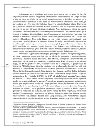 Geraldo Sá Peixoto Pinheiro
Fronteiras do Tempo, nº 4, 2013.
110
Além dessas particularidades, outro dado importante é que, do ponto de vista da
organização formal entre os loriguenses, a Comissão de Melhoramentos em Loriga, por eles
criada no início do século XX na capital amazonense com a finalidade de promover o
desenvolvimento econômico e uma série de melhoramentos urbanos na terra natal, já
apresentava, em 1905, crescente vitalidade financeira, com significativo volume de recursos
então reunidos através das diversar doações específicas que os loriguenses faziam para
executarem as mais váriadas iniciativas do gênero. Neste particular, a leitura de alguns
balanços da “Comissão Central da Colonia Loriguense em Manáos” não deixam dúvidas que a
referida organização já contabilizava, naquele ano, recursos cada vez mais crescentes e os
valores arrecadados continuavam sendo transferidos periodicamente para Loriga sem
maiores dificuldades.4 Não resta dúvida de que estas remessas representavam uma
importante contribuição para a economia interna de Loriga, possibilitando significativas
transformações no seu espaço urbano. Um bom exemplo é que, ainda, no correr do ano de
1905, os valores para a compra da tão almeijada “Cruz de Prata” e da “Caldeirinha” para o
Santíssimo Sacramento da igreja de Nossa Senhora da Guia já estavam totalizados, mesmo
que só tenham sido remetidos posteriormente pelos loriguenses de Belém do Pará.
Depreende-se, por essa doumentação, que a riqueza auferida por alguns loriguenses,
em geral fortemente comprometidos com os ideais de progressos e desenvolvimento
econômico, motivava novas iniciativas. Em Manaus, avançavam favoravelmente as
subscrições para a construção das fontes e canalização da água. No campo do jornalismo,
surge, em 1º de agosto de 1906, o número único do O Loriguense, de propriedade do
loriguense Abílio Freitas de Azevedo, e editado com a colaboração dos patrícios José Luiz
Monteiro e Afonso Duarte, na condição de redatores principais. Por outro lado, Mateus de
Moura Galvão, Joaquim Gomes de Pina, Augusto Luís Mendes e Antônio Cabral já haviam
reunido recursos para a criação da Banda de Música, festivamente inaugurada em Loriga um
ano depois, no dia 1º de julho de 1906.5 Em 1907, sob a influência de Jeremias Pina, é criado,
em Manaus, o “Grupo Premio Escolar Loriguense”, com o objetivo de estimular e prestar
auxílio aos jovens estudantes loriguenses, “concedendo annualmente premios vantajosos aos
alunos que frequentam as escolas de Loriga, que mais distincção obtenham nos exames e
fornecendo livros aos alunos pobres”. Tinha como sócios honorários Jeremias Pina, João
Marques da Fonseca, então professor aposentado, Pedro d’Almeida e Emilia Augusta,
professor e professora em exercício, além do Dr. Monoel da Motta Veiga Casal, subinspetor
escolar. Eram seus sócios contribuintes em Manaus: Emygdio Alves Nunes de Pina, Antonio
Ambrosio Pina, José Ambrosio de Pina, Abílio Diogo Gouveia, Abílio Pinto Martins, Joaquim
de Pina Monteiro, Antonio Duarte dos Santos, Alfredo de Moura Frade, João de Moura Pina,
4 Cópias de algumas destas atas e balanços da Comissão Central da Colônia Loriguense em Manaus, foram
gentilmente cedidas por Eugênio Leitão de Brito.
5 A Banda de Música, posteriormente, Sociedade Recreativa e Musical Loriguense, foi fundada em 1º de julho de
1906, por Mateus de Moura Galvão, Joaquim Gomes de Pina, Augusto Luís Mendes e Antônio Cabral. O instrumental,
no valor de 456 mil reis, adquirido por subscrição que se fez entre os loriguenses residentes nas duas capitais
amazônicas. Os primeiros ensaios, sob a regência do espanhol João Martinez, foram feitos na casa de Joaquim Gomes
de Pina, também responsável pela compra do primeiro fardamento. Cf. Boletim da Sociedade Recreativa e Musical
Loriguense. Vouzela, 16 fev. 1992.
 