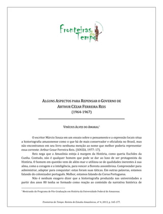 Fronteiras do Tempo: Revista de Estudos Amazônicos, nº 4, 2013, p. 165-177.
ALGUNS ASPECTOS PARA REPENSAR O GOVERNO DE
ARTHUR CÉZAR FERREIRA REIS
(1964-1967)
_______________________________________________________
*VINÍCIUS ALVES DO AMARAL
O escritor Márcio Souza em um ensaio sobre o pensamento e a expressão locais situa
a historiografia amazonense como o que há de mais conservador e oficialista no Brasil, mas
não encontramos em seu livro nenhuma menção ao nome que melhor poderia representar
essa corrente: Arthur Cezar Ferreira Reis. (SOUZA, 1977: 17).
Reis nega que a Amazônia esteja á margem da História, como queria Euclides da
Cunha. Contudo, não é qualquer homem que pode se dar ao luxo de ser protagonista da
História. O homem em questão vem de além-mar e utilizou-se de qualidades inerentes á sua
alma, como a coragem e a inteligência, para vencer a floresta assombrosa. Compreender para
administrar, adaptar para conquistar: estas foram suas táticas. Em outras palavras, estamos
falando do colonizador português. Melhor, estamos falando da Coroa Portuguesa.
Não é nenhum exagero dizer que a historiografia produzida nas universidades a
partir dos anos 80 tenha se formado como reação ao conteúdo da narrativa histórica de
* Mestrando do Programa de Pós-Graduação em História da Universidade Federal do Amazonas.
 