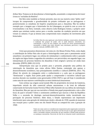 Vinícius Alves do Amaral
Fronteiras do Tempo, nº 4, 2013.
166
Arthur Reis. Tratava-se de descolonizar a historiografia, assumindo o compromisso de trazer
á tona os “excluídos da História”.
Em Reis estes também se faziam presente, mas em sua maioria como “plebe rude”
incapaz de compreender a grandiosidade do projeto civilizador que os portugueses e
posteriormente os estadistas do Império arquitetaram para a Amazônia. Não há melhor
exemplo que a imagem que o historiador faz da Cabanagem, ao pintá-la com as cores do
irracionalismo e da fúria. Contudo, como observa Leila Rodrigues Gomes, o próprio autor
admite que existiam razões outras para a revolta, nascidas da condição precária em que
viviam os cabanos. O que já denota uma compreensão mais complexa do movimento pelo
historiador.
Se Arthur Reis faz uma opção por uma história militante, conservadora, destinada
á exaltação dos grupos do poder, não se pode diminuir, entretanto, sua
contribuição, a força de suas análises, que através de vários questionamentos,
encaminha o debate para outra direção, sem, entretanto, percorrer, o próprio
caminho indicado. (GOMES, 2009: 137).
Creio que possamos dimensionar, tal como já o fez Renan Freitas Pinto, como dupla
a contribuição de Arthur Reis não só para a historiografia como para o pensamento social
amazônico: em primeiro lugar, seu esforço de sistematizar o conhecimento sobre o passado
da região nos legou fontes e sugestões de caminhos a ser percorridos; em segundo lugar, sua
interpretação do processo histórico da Amazônia é bem original e precisa ser ainda mais
discutida. (PINTO, 2008: 212-213).
Interpretação essa que se projeta para o presente, propondo uma política da
valorização da Amazônia que, como afirma Hélio Dantas, contemple não apenas o
desenvolvimento econômico, mas principalmente científico e cultural (DANTAS, 2011: 74).
Afinal, foi através da conjugação entre o conhecimento e a ação que os portugueses
“dominaram” a região. Esse ponto pode ajudar a compreender o incentivo cultural que
encetou durante seu mandato como governador (1964-1967) e que até hoje é considerado
como uma de suas maiores contribuições ao meio intelectual amazonense.
Com certeza sua origem social (sendo filho do proprietário do Jornal do Comércio,
importante veículo da elite comercial urbana amazonense, e da irmã do influente
comerciante de borracha Cosme Ferreira Filho) influi bastante em sua defesa da valorização
da Amazônia. Mas por que em sua narrativa o Estado tem papel preponderante e não a elite
local, da qual é oriundo? Talvez o sentimento antiliberal que marcou o final da República
Velha e a ascensão da ideologia nacional-desenvolvimentista tenha incentivado sua
percepção do processo histórico. Além disso, o Estado representava um importante
interlocutor para uma geração de intelectuais desde a década de 1930, quando já enunciam
sua vocação para o poder como nos diz Daniel Pécaut ao compará-los com a geração de
1960:
Tanto uns como outros se consideravam responsáveis pela organização racional da
esfera social. Esse encontro não decorre do fato de que os que agem diretamente
sobre a sociedade estejam convencidos de que somente o Estado pode promover
as mudanças necessárias. Decorrem do fato de se situarem muito naturalmente,
 