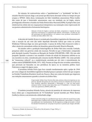 Vinícius Alves do Amaral
Fronteiras do Tempo, nº 4, 2013.
168
No entanto, há controvérsias sobre o “apartidarismo” e a “probidade” de Reis. O
senador Desirèe Guarani alega a um jornal que Reis havia desviado verbas no tempo em que
ocupou a SPVEA2. Além disso, reclamações do líder trabalhista amazonense Plínio Coelho
dão conta de que o historiador amazonense, uma vez instalado em tal órgão, estaria
privilegiando elementos oriundos da União Democrática Nacional (UDN). O próprio Reis (um
intelectual da ordem não nos esqueçamos) interpretava sua nomeação como repercussão de
sua postura administrativa fortemente hierárquica:
Ademais á frente de órgãos e serviços da União, conquistara o respeito de meus
superiores hierárquicos na administração federal, autorizando a escolha de que
não participava da vida partidária e se realizava como professor universitário e
servidor da União. (REIS, 1967: 13).
A decisão de Castello Branco é acatada pela Assembleia Legislativa do Amazonas que
com a exceção de um voto (do então deputado Bernardo Cabral que votou no jurista
Waldemar Pedrosa) elege seu novo governador. A posse de Arthur Reis transcorre sobre o
olhar atento do comandante militar da Amazônia, general Jurandir Bizarria Mamede.
Os estudos sobre a produção historiográfica de Arthur Reis tem crescido. Contudo,
pesquisas sobre seu governo ainda são escassas. Percebe-se que o historiador, comparado
pelo discípulo Leandro Tocantins ao Marquês de Pombal (TOCANTINS, 1989: 18), tem sido
poupado. Quando o assunto é seu mandato á frente do estado do Amazonas salienta-se ou
seu incentivo ás artes, considerada pelo cineasta Aurélio Michiles (2005: 14). como período
de “renascença cultural”, ou a modernização encetada por ele com o consentimento da
ordem central (FERREIRA FILHO, 1971: 182). Passam ao largo de seus arroubos autoritários,
que precisam ser buscados ou nos periódicos da época ou na memória política local.
Falaremos a seguir de alguns casos.
O jornalista Arlindo Porto (que fora cassado imediatamente após o golpe de 1964
por seus colegas da Assembleia Legislativa Estadual graças á posição central em que ocupava
no Partido Trabalhista Brasileiro local) em Poucas e Boas nos conta da tensão que imperava
nas redações amazonenses quando o assunto era Arthur Reis.
O governador Arthur Cezar Ferreira Reis não aceitava críticas da imprensa ao seu
governo. Quando não gostava de uma notícia, enviava às redações dos jornais uma
nota virulenta, agressiva, desmentido a informação e, o que era mais grave,
ameaçava fechar o jornal, como havia feito com ‘O Trabalhista’ e ‘A Gazeta’, tidos
como seus opositores. (PORTO, 2004: 29).
O também jornalista Orlando Farias, através da memória de veteranos da imprensa
local, relata que o empastelamento de “O Trabalhista” (jornal mantido por Plínio Ramos
Coelho) se deveu a um minúsculo e debochado artigo:
A ideia central do artigo era a parábola de que macaco solto em casa de louça acaba
destruindo tudo. A matéria teria irritado profundamente o governador e a reação à
sua publicação veio imediatamente. No dia seguinte ao artigo provocador, o jornal
foi atacado ferozmente por um grupo de pessoas à paisana que chegou atirando.
2 “Renuncia o Ditador do Amazonas”. Última Hora. Rio de Janeiro, 13 ago. 1964, p. 1.
 