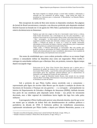 Alguns Aspectos para Repensar o Governo de Arthur Cezar Ferreira Reis
Fronteiras do Tempo, nº 4, 2013.
169
Não havia ninguém na redação porque o jornal tinha recebido a informação o
atentado por um comissário de polícia amigo – Jorge Cabral dos Anjos. Os
jornalistas se retiraram para o restaurante ‘A Maranhense’, na Eduardo Ribeiro.
(FARIAS, 2010: 62).
Não escapavam da sanha de Reis nem mesmo os deputados estaduais. Nas páginas
do Jornal do Brasil encontramos a menção a um discurso proferido pelo deputado estadual
Desirée Guarani no Senado em 11 de agosto de 1964. Nele o parlamentar teria denunciado o
enterro da democracia no Amazonas:
Explicou que tudo tem origem no fato de o Governador sentir horror a críticas,
tendo ficado descontente com a derrubada de um veto pela Assembleia, o que
atribuiu à intervenção do ex-Governador Plínio Coelho, cuja prisão determinou. (...)
– Mas – prosseguiu – os fatos graves não ficaram nessa intervenção contra o
Legislativo estadual. Tendo sido solicitado o habeas-corpus em favor do Sr. Plínio
Coelho, o Tribunal de Justiça se reuniu às 3 horas da manhã, solicitando
informações ao Secretário de Justiça e Interior, nada informou, pois o responsável
direto pela prisão era o próprio Governador Arthur Reis.
-Pediu, então, o Tribunal informações ao Governador. Mas este proibiu que
qualquer pessoa se aproximasse do Palácio, impedindo a entrega do documento.
Dando outra demonstração de como é atrabiliário, determinou o cerco também do
Tribunal de Justiça, desrespeitando mais esse poder3.
Em nome da estabilidade que a nova ordem pretendia cultivar ou ao menos fingir
cultivar, o comandante militar da Amazônia atua como um negociador. Plínio Coelho é
entregue ás autoridades militares que o libertam. Reis, em protesto, renuncia. Algum tempo
depois sua jogada vinga:
Porta-vozes do Sr. Artur César Ferreira Reis disseram que o motivo para a
desistência do pedido da renúncia fora a decretação de nova prisão para o ex-
Governador Plínio Coelho, o que foi feito ontem pela manhã pelo Major José Alípio,
encarregado geral dos inquéritos policiais-militares que se desenvolvem no
Amazonas, sob a alegação de ‘prática de atos subversivos’.
Tal fato e o apelo do Marechal Castelo Branco, feito através do seu enviado
especial, Major Costa Rêgo, determinaram o recuo do governador amazonense, que
se oficializou na noite de ontem4.
Sob o pretexto de que Plínio Coelho estava envolvido com o comunismo –
representado pela figura do escritor Aldo Morais que foi alçado á condição de diretor da
Secretaria de Economia e Finanças em seu governo – e a corrupção – principalmente no
interior do Departamento de Estradas e Rodagem do Amazonas (DERA), chefiado durante
boa parte de sua existência pelo deputado Jaime Araújo – sua prisão foi novamente
decretada, mas o líder regional do trabalhismo havia fugido tão logo fora solto pelos
militares.
A perseguição á Plínio Coelho pode parecer uma obsessão doentia, mas há que se ter
em mente que as atitudes de Arthur Reis são desdobramentos de conflitos políticos e
partidários da década de 1950. O fenômeno político do trabalhismo amazonense,
capitaneado inicialmente por Plínio Coelho e depois por Gilberto Mestrinho, passou a se
3 “Senador acusa Reis de liquidar a democracia”. Jornal do Brasil. São Paulo, 12 ago. 1964, p. 3.
4 “Ditador renuncia à renúncia”. Última Hora. Rio de Janeiro, 14 ago. 1964, p. 2.
 