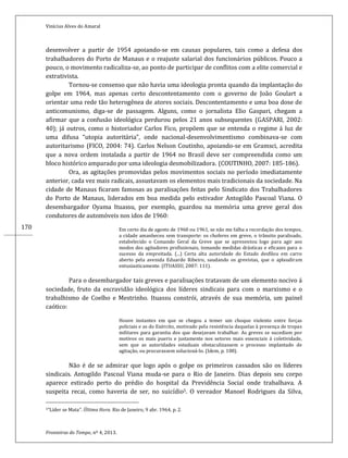 Vinícius Alves do Amaral
Fronteiras do Tempo, nº 4, 2013.
170
desenvolver a partir de 1954 apoiando-se em causas populares, tais como a defesa dos
trabalhadores do Porto de Manaus e o reajuste salarial dos funcionários públicos. Pouco a
pouco, o movimento radicaliza-se, ao ponto de participar de conflitos com a elite comercial e
extrativista.
Tornou-se consenso que não havia uma ideologia pronta quando da implantação do
golpe em 1964, mas apenas certo descontentamento com o governo de João Goulart a
orientar uma rede tão heterogênea de atores sociais. Descontentamento e uma boa dose de
anticomunismo, diga-se de passagem. Alguns, como o jornalista Elio Gaspari, chegam a
afirmar que a confusão ideológica perdurou pelos 21 anos subsequentes (GASPARI, 2002:
40); já outros, como o historiador Carlos Fico, propõem que se entenda o regime á luz de
uma difusa “utopia autoritária”, onde nacional-desenvolvimentismo combinava-se com
autoritarismo (FICO, 2004: 74). Carlos Nelson Coutinho, apoiando-se em Gramsci, acredita
que a nova ordem instalada a partir de 1964 no Brasil deve ser compreendida como um
bloco histórico amparado por uma ideologia desmobilizadora. (COUTINHO, 2007: 185-186).
Ora, as agitações promovidas pelos movimentos sociais no período imediatamente
anterior, cada vez mais radicais, assustavam os elementos mais tradicionais da sociedade. Na
cidade de Manaus ficaram famosas as paralisações feitas pelo Sindicato dos Trabalhadores
do Porto de Manaus, liderados em boa medida pelo estivador Antogildo Pascoal Viana. O
desembargador Oyama Ituassu, por exemplo, guardou na memória uma greve geral dos
condutores de automóveis nos idos de 1960:
Em certo dia de agosto de 1960 ou 1961, se não me falha a recordação dos tempos,
a cidade amanheceu sem transporte: os choferes em greve, o trânsito paralisado,
estabelecido o Comando Geral da Greve que se apresentou logo para agir aos
modos dos agitadores profissionais, tomando medidas drásticas e eficazes para o
sucesso da empreitada. (...) Certa alta autoridade do Estado desfilou em carro
aberto pela avenida Eduardo Ribeiro, saudando os grevistas, que o aplaudiram
entusiasticamente. (ITUASSU, 2007: 111).
Para o desembargador tais greves e paralisações tratavam de um elemento nocivo á
sociedade, fruto da escravidão ideológica dos líderes sindicais para com o marxismo e o
trabalhismo de Coelho e Mestrinho. Ituassu constrói, através de sua memória, um painel
caótico:
Houve instantes em que se chegou a temer um choque violento entre forças
policiais e as do Exército, motivado pela resistência daquelas à presença de tropas
militares para garantia dos que desejavam trabalhar. As greves se sucediam por
motivos os mais pueris e justamente nos setores mais essenciais á coletividade,
sem que as autoridades estaduais obstaculizassem o processo implantado de
agitação, ou procurassem solucioná-lo. (Idem, p. 108).
Não é de se admirar que logo após o golpe os primeiros cassados são os líderes
sindicais. Antogildo Pascoal Viana muda-se para o Rio de Janeiro. Dias depois seu corpo
aparece estirado perto do prédio do hospital da Previdência Social onde trabalhava. A
suspeita recai, como haveria de ser, no suicídio5. O vereador Manoel Rodrigues da Silva,
5“Líder se Mata”. Última Hora. Rio de Janeiro, 9 abr. 1964, p. 2.
 