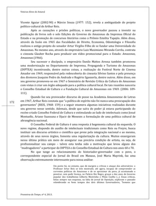 Vinícius Alves do Amaral
Fronteiras do Tempo, nº 4, 2013.
172
Vicente Aguiar (2002:90) e Márcio Souza (1977: 152), revela a ambiguidade do projeto
político-cultural de Arthur Reis.
Após as cassações e prisões políticas, o novo governador passou a investir na
publicação de livros sob o selo Edições do Governo do Amazonas da Imprensa Oficial do
Estado e na promoção de concursos literários como o Prêmio Estelita Tapajós. Além disso,
através da fusão em 1965 das Faculdades de Direito, Economia, Odontologia e Filosofia
realizou o antigo projeto do senador Artur Virgílio Filho de se fundar uma Universidade do
Amazonas. No mesmo ano, através do empresário Luiz Maximiano Miranda Corrêa, contrata
o cineasta Glauber Rocha para produzir um vídeo promocional para o Estado: Amazonas,
Amazonas (1966).
Seu sucessor e discípulo, o empresário Danilo Mattos Areosa também promoveu
uma modernização no Departamento de Imprensa, Propaganda e Turismo do Amazonas
(DIPTEA) incentivando, dentre outras coisas, a realização do Festival Norte de Cinema
Amador em 1969, responsável pela redescoberta do cineasta Silvino Santos e pela presença
dos diretores Joaquim Pedro de Andrade e Rogério Sganzerla, dentre outros. Além disso, em
seu governo promoveu-se em 1967 o Seminário de Revisão Crítica da Cultura do Amazonas
com vistas á criar um órgão adequado para a política cultural local. De tais reuniões nasceria
o Conselho Estadual de Cultura e a Fundação Cultural do Amazonas em 1969. (2006: 109-
111).
Quando faz seu provocador discurso de posse na Academia Amazonense de Letras
em 1967, Arthur Reis constata que “a política de espírito não foi nunca uma preocupação dos
governantes” (REIS, 1968: 159) e a seguir enumera algumas iniciativas realizadas durante
seu governo nesse sentido. Ademais, desde que saíra do poder já estava participando do
recém-criado Conselho Federal de Cultura e estimulando ao lado de intelectuais como Josué
Montuello, Ariano Suassuna e Djacir de Menezes a formulação de uma política cultural de
abrangência nacional.
O Conselho Federal de Cultura é uma resposta á hegemonia cultural da esquerda. O
novo regime, dispondo do auxílio de intelectuais tradicionais como Reis ou Freyre, busca
instituir um discurso artístico e científico que preze pela integração nacional e ao mesmo,
através de seus novos órgãos, fomenta uma regularização da cultura. Muitos enxergaram
nessa última prática um meio de assegurar sua precária condição de artista, ou seja, de
profissionalizar seu campo – talvez esta tenha sido a motivação que levou alguns dos
“madrugadores” a participar do DIPTEA e do Conselho Estadual de Cultura nos anos 60 e 70.
No que tange ao relacionamento do historiador-governador com o povo, o
correspondente especial do Jornal do Brasil em Manaus, José Maria Mayrink, faz uma
observação extremamente interessante para nossa análise:
Um ponto há, no entanto, que dá margem a críticas e ataque dos adversários: o
Professor Artur Reis se tem mostrado, até agora, incapaz de compreender as
correntes políticas do Amazonas e de se aproximar do povo, já acostumado a
penetrar, sem pedir licença, no Palácio Rio Negro, graças a dez anos de Governo
popular dos trabalhistas Gilberto Mestrinho e Plínio Coelho (...). Essas críticas,
feitas sempre nas esquinas, na falta de jornal de Oposição, exploram o passado
relembrando os bons tempos dos dois últimos Governadores, “homens que
 