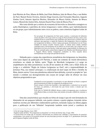 Periodismo Loriguense: A Voz dos Expatriados das Serras...
Fronteiras do Tempo, nº 4, 2013.
111
José Martins de Pina, Albano de Mello, José Pinto Matheus, João de Moura Pina, e em Belém
do Pará: Manoel Nunes Ferreira, Antonio Diogo Gouveia, José Fernandes Maurício, Augusto
Simões Carril, Antonio Aparício Martins, Alexandre de Moura Galvão, Antonio de Moura
Lemos, Manoel dos Santos Silva, Antonio Duarte Pina e João de Moura Pina. 6
Não resta dúvida que a euforia da economia da borracha na Amazônia contagiava as
ações filantrópicas e patriótica de vários loriguenses e neles refletia, quer individualmente
ou em grupo, quer indistintamente entre ricos ou pobres, como sintetizou Eugênio Leitão de
Brito.
Foi um grupo de Loriguenses do Pará quem custeou a construção do belíssimo
coreto de pedra e ferro que existe no Largo de Nossa Senhora da Guia, assim como
também foram os conterrâneos aqui residentes que ofereceram o artístico altar de
mármore que guarnece a capela da Padroeira dos Emigrantes. Deve-se também,
aos loriguenses de Belém, a oferta à Igreja paroquial, da belíssima Cruz de Prata,
trabalho do famoso escultor Teixeira Lopes. A colónia desta cidade, também
contribuiu para o fornecimento da luz elétrica ao torrão natal, cujo contrato com a
Hidrelétrica da Serra da Estrela, criada pelo génio empreendedor de Marques da
Silva, foi assinado pelos conterrâneos Augusto Luís Mendes, José Mendonça Cabral
e Augusto Moura Galvão, loriguenses residentes no Pará, naquela altura
eventualmente em Loriga num período de férias. 7
Voltando para o campo das experiencias jornalísticas dos loriguenses na Amazonia,
cinco anos depois da publicaçao d’O Patriota, e ainda em contexto de visível efervecencia
economica na cidade de Belem, outro “Orgao da Mocidade Loriguense (...) surge no
amphitheatro das lides jornalisticas”, no dia 28 de outubro de 1906, com o título Echos de
Loriga e o subtítulo “Orgao da Colonia Loriguense no Para”, sob a responsabilidade de
Jeremias Pina, seu redator principal, e a colaboraçao de Jose Lopes de Brito e Serafim da
Mota, dentre outros.8 Com uma plataforma editorial bem definida, o jornal se propoe ter “por
missao o combate aos desregramentos das cousas de Loriga”, alem de afirmar em seus
objetivos programaticos que:
Combatera os erros passados, os presentes e os que advierem no futuro, e pugnara
pelo levantamento de ideas na vanguarda do progresso local.
Estara sempre a frente dos humildes e dos opprimidos e sustentara no seu posto
de honra, na polemica, a derrocada dos que forem contra a missao que ora
emprehende.
E por isso, os “ECHOS DE LORIGA” abraça a todos os loriguenses que o receberem
com effusao d’alma, ao incetar, hoje, uma missao arriscada e difficil de contentar a
todos.
Uma das características que ressalta no Echos de Loriga e que ele vem formatado em
dimensoes de um pequeno tabloide, com quatro colunas e quatro paginas, trazendo varias
materias escritas por diferentes colaboradores patrícios, incluindo espaço na ultima pagina
para a publicaçao de um “folhetim”. Surpreende tambem neste jornal a coerencia de
6 A Voz de Loriga. Manaus, 5 jun. 1909.
7 Eugênio Leitão de Brito. “Os Loriguenses na Amazônia”. In: Portas da Estrela. Seia, 15 ago. 1981.
8 O jornal Echos de Loriga não se encontra referenciado em nenhum dos catálogos e instrumentos de pesquisa
compulsados e seu acesso só foi possível através de uma fotocópia precária, em papel “A 4”, gentilmente oferecida
pelo loriguense Eugênio Leitão de Brito.
 