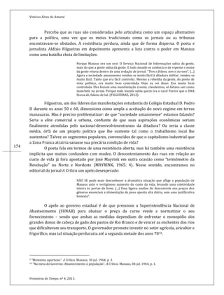 Vinícius Alves do Amaral
Fronteiras do Tempo, nº 4, 2013.
174
Perceba que as ruas são consideradas pelo articulista como um espaço alternativo
para a política, uma vez que os meios tradicionais como os jornais ou as tribunas
encontravam-se obstados. A resistência perdura, ainda que de forma dispersa. O poeta e
jornalista Aldísio Filgueiras em depoimento apresenta a luta contra o poder em Manaus
como uma batalha cheia de limitações:
Porque Manaus era um ovo! O Serviço Nacional de Informações sabia da gente,
mais do que a gente sabia da gente. E todo mundo se conhecia e de repente o nome
da gente estava dentro de uma redação de jornal. “Tem o fulano, tem o sicrano”. (...)
Agora a sociedade amazonense rendeu-se muito fácil á ditadura militar, rendeu-se
muito fácil. Tanto que era fácil controlar. Mesmo a rebeldia da gente, do ponto de
vista político, era muito bem controlada. Hoje eu sei disso. Era muito bem
controlada. Eles faziam uma manifestação á noite, clandestina, só faltava sair como
manchete no jornal. Porque todo mundo sabia quem era o cara! Parece que o DNA
ficava ali, fulano de tal. (FILGUEIRAS, 2012).
Filgueiras, um dos líderes das manifestações estudantis do Colégio Estadual D. Pedro
II durante os anos 50 e 60, dimensiona como ampla a aceitação do novo regime em terras
manauaras. Mas é preciso problematizar: de que “sociedade amazonense” estamos falando?
Seria a elite comercial e urbana, confiante de que suas aspirações econômicas seriam
finalmente atendidas pelo nacional-desenvolvimentismos da ditadura? Ou seria a classe
média, órfã de um projeto político que lhe sustente tal como o trabalhismo local lhe
sustentou? Talvez os segmentos populares, convencidos de que o capitalismo industrial que
a Zona Franca atrairia sanasse sua precária condição de vida?
O poeta fala em termos de uma resistência aberta, mas há também uma resistência
implícita que muitos confundem com mudez. O descontentamento das ruas em relação ao
custo de vida já fora apontado por José Mayrink em outra ocasião como “termômetro da
Revolução” no Norte e Nordeste (MAYRINK, 1965: 4). Nesse sentido, encontramos no
editorial do jornal A Crítica um apelo desesperado:
NÃO SE pode mais desconhecer a dramática situação que aflige a população de
Manaus ante o vertiginoso aumento do custo da vida, levando uma coletividade
inteira às portas da fome. (...) Uma ligeira analise do descontrole nos preços dos
gêneros essenciais a alimentação do povo aponta alta diária, sem uma justificativa
honesta9.
O apelo ao governo estadual é de que pressione a Superintendência Nacional de
Abastecimento (SUNAB) para abaixar o preço da carne verde e normatizar o seu
fornecimento – sendo que ambas as medidas dependiam de enfrentar o monopólio dos
grandes donos de cabeça de gado dos pastos de Rio Branco e de vencer as enchentes dos rios
que dificultavam seu transporte. O governador promete investir no setor agrícola, avicultor e
frigorífico, mas tal situação perduraria até a segunda metade dos anos 7010.
9 “Momento oportuno”. A Crítica. Manaus, 30 jul. 1964, p. 3.
10 “Na meta do Governo: Abastecimento à população”. A Crítica. Manaus, 06 jul. 1964, p. 1.
 