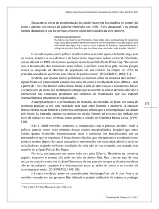 Alguns Aspectos para Repensar o Governo de Arthur Cezar Ferreira Reis
Fronteiras do Tempo, nº 4, 2013.
175
Enquanto as obras de modernização da cidade focam em boa medida no centro (tal
como o projeto urbanístico de Gilberto Mestrinho em 1960, “Novo Amazonas”), os demais
bairros clamam para que os serviços urbanos sejam direcionados até eles também.
BAIRROS ABANDONADOS
Moradores dos bairros de Petrópolis e Raiz estão sob a contingência de venderem
suas casas, procurando outros bairros para morar em virtude das dificuldades que
enfrentam sem água, luz e com as ruas repletas de buracos, impossibilitando o
tráfego de veículos. Isso foi o que nos disse uma comissão vinda à nossa redação11.
O abandono pelo poder público resulta muitas vezes não apenas de indiferença, mas
de rancor. Vejamos o caso do bairro de Santa Luzia, importante reduto eleitoral trabalhista,
que na década de 1970 não recebeu qualquer ajuda do prefeito Paulo Pinto Nery. “De acordo
com o testemunho dos moradores mais velhos, o prefeito nada fazia pelo mesmo porque
estava se vingando da ‘desfeita’ da população em seu comício na eleição de 1962, na
pracinha, ocasião em que levou uma ‘chuva’ de pedras e ovos”. (FIGUEIREDO, 2008: 31).
Evidente que muitos destes problemas já existiam antes da ditadura civil-militar –
alguns foram até parcialmente sanados nos anos 60, como a instalação da rede elétrica – mas
a partir de 1964 eles tomam outra tônica. Afinal, a falta de eletricidade e saneamento básico
e o preço alto da carne são reclamações antigas que ao unirem-se com o arrocho salarial e a
intervenção nos sindicatos produzem um caldeirão de insatisfação que não explode
necessariamente em protestos organizados.
A marginalização e a precarização do trabalho, da moradia, do lazer, em suma do
cotidiano popular já era uma realidade pela qual estes homens e mulheres já estavam
familiarizados. Basta lembrar a poderosa segregação urbana que a reconfiguração da cidade
pelo boom da borracha operou no começo do século. Mesmo tal processo foi burlado por
meio de táticas as mais diversas, como aponta o estudo de Francisca Deusa Costa. (1997:
120).
Não é difícil entender, portanto, a comparação com o período anterior, onde a
política parecia muito mais próxima dessas classes marginalizadas. Inegável que tanto
Coelho quanto Mestrinho excursionavam mais o cotidiano dos trabalhadores que os
governadores que se seguiram. A força dessas relações, que ultrapassam o assistencialismo,
perdura mesmo depois de tantas cassações e intervenções nos sindicatos, afinal lá estão os
trabalhadores exigindo melhores condições de vida não só nas redações dos jornais, mas
também no próprio Palácio Rio Negro.
Por isso, encontramos um posto todo seu para Gilberto Mestrinho na memória
popular enquanto o mesmo não pode ser dito de Arthur Reis. Ora, trata-se aqui de uma
recusa ao passado, como nos diz Jean Chesneaux, de um passado em que as classes populares
não se reconhecem tamanho é o descompasso entre as ações do poder e os anseios de
transformação social. (CHESNEAUX, 1995: 38).
Há certa coerência entre as considerações historiográficas de Arthur Reis e as
medidas tomadas em seu governo. Reis defende o projeto civilizador de outrora e participa
11 “Sim e Não”. A Crítica. Manaus, 21 jan. 1965, p. 3.
 