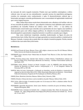 Vinícius Alves do Amaral
Fronteiras do Tempo, nº 4, 2013.
176
da execução de outro naquele momento. Projeto esse que também contemplava a esfera
cultural, uma vez que em seu entendimento o grande sucesso da experiência portuguesa
resultou da conjunção entre conhecimento e ação. O desenvolvimento cultural que o
historiador perseguia coincidia perfeitamente com a necessidade de legitimidade intelectual
que o novo regime buscava.
Aliás, Arthur Reis estava muito bem sintonizado com a ditadura civil-militar: não era
só seu rascunho de política cultural – que adquiriu contornos mais definidos após assumir a
presidência do Conselho Federal de Cultura entre 1969 e 1972 – e sua defesa da
modernização conservadora que coincidia com as pretensões do novo regime, mas também a
ânsia punitiva para com velhas mágoas políticas. As redações de jornais empastelados, os
desembargadores aposentados compulsoriamente e os políticos cassados que o digam.
Seja como intelectual respeitado, estadista modernizador ou figura de proa do
autoritarismo baré, Arthur Reis tem um lugar garantido na memória política e intelectual de
Manaus. Contudo, o mesmo não se pode dizer em relação á memória popular. Porém, mesmo
o silêncio das ruas sobre Reis já diz muito.
REFERÊNCIAS:
AGUIAR, José Vicente de Souza. Manaus: Praça, café, colégio e cinema nos anos 50 e 60. Manaus: Editora
Valer/ Governo do Estado do Amazonas, 2002.
CHESNEAUX, Jean. Devemos Fazer Tábula Rasa do Passado? Trad. Marcos A. Silva. São Paulo: Editora
Ática, 1995.
COSTA, Francisca Deusa Sena. Quando Viver Ameaça a Ordem Urbana: Trabalhadores urbanos em
Manaus (1890-1915). Dissertação (Mestrado em História) – Pontífice Universidade Católica de
São Paulo, 1997.
COUTINHO, Carlos Nelson. Gramsci no Brasil: recepção e usos. In: MORAES, João Quartim (Org.).
História do Marxismo no Brasil: teorias e interpretações, v. 3. 2ª ed. Campinas: Editora da
Unicamp, 2007, p. 185-186.
DANTAS, Hélio da Costa. Colonização e Civilização na Amazônia: escrita da História e construção do
regional na obra de Arthur Reis (1931-1966). Dissertação (Mestrado em História) – Universidade
Federal do Amazonas, Programa de Pós Graduação em História, Manaus, 2011.
FARIAS, Elson. Memórias Literárias. Manaus: Editora Valer/ Uninorte, 2006.
FARIAS, Orlando. A Dança dos botos e outros mamíferos do poder. Manaus: Editora Valer, 2010.
FICO, Carlos. Além do Golpe: A tomada do poder em 31 de março de 1964 e a ditadura militar. Rio de
Janeiro: Record, 2004.
FIGUEIREDO, Aguinaldo Nascimento. Santa Luzia: História e memória do povo do Emboca. Manaus:
Edições Muiraquitã, 2008.
FIGUEIREDO, Paulo. Comissão da Verdade (12) – a eleição de Arthur Reis. Diário do Amazonas, 2013.
Captado em: http://blogs.d24am.com/artigos/2012/09/22/comissao-da-verdade-12/. Acesso
em: 15 nov. 2013
 