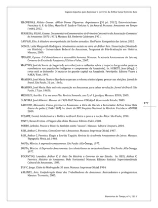 Alguns Aspectos para Repensar o Governo de Arthur Cezar Ferreira Reis
Fronteiras do Tempo, nº 4, 2013.
177
FILGUEIRAS, Aldísio Gomes. Aldísio Gomes Filgueiras: depoimento [30 jul. 2012]. Entrevistadores:
Francisca A. F. da Silva, Maurílio F. Sayão e Vinícius A. do Amaral. Manaus: Amazonas em Tempo
(sede), 2012.
FERREIRA, FILHO, Cosme. Documentário Comemorativo do Primeiro Centenário da Associação Comercial
do Amazonas (1871-1971). Manaus: Ed. Umberto Calderaro, 1971.
GASPARI, Elio. A ditadura envergonhada: As ilusões armadas. São Paulo: Companhia das Letras, 2002.
GOMES, Leila Margareth Rodrigues. Movimentos sociais na obra de Arthur Reis. Dissertação (Mestrado
em História) – Universidade Federal do Amazonas, Programa de Pós-Graduação em História.
Manaus, 2009.
ITUASSU, Oyama. O Colonialismo e a escravidão humana. Manaus: Academia Amazonense de Letras/
Governo do Estado do Amazonas/ Editora Valer, 2007.
MARTINS, José de Souza. A chegada do estranho (nota e reflexões sobre o impacto dos grandes projetos
econômicos nas populações indígenas e camponesas da Amazônia). In. HEBETE, Jean (Org.). O
cerco está se fechando: O impacto do grande capital na Amazônia. Petrópolis: Editora Vozes /
NAEA/ Fase, 1991.
MAYRINK, José Maria. Norte e Nordeste esperam a reforma eleitoral para pensar nas eleições. Jornal do
Brasil. São Paulo, 31 jan. 1965a.
MAYRINK, José Maria. Reis enfrenta oposição no Amazonas para salvar revolução. Jornal do Brasil: São
Paulo, 17 jan. 1965b.
MICHILES, Aurélio. E tu me amas? In: Revista Somanlu, ano 5, nº 1, jan/jun, Manaus: EDUA, 2005.
OLIVEIRA, José Aldemir. Manaus de 1920-1967. Manaus: EDUA/ed. Governo do Estado, 2003.
PACHECO, Alexandre. Como governei o Amazonas: a ética do literato e historiador Arthur Cezar Reis
diante do poder (1964-1967). In: Anais do XXV Simpósio Nacional de História. Fortaleza: ANPUH,
2009.
PÉCAUT, Daniel. Intelectuais e a Política no Brasil: Entre o povo e a nação. Ática: São Paulo, 1990.
PINTO, Renan Freitas. A Viagem das ideias. Manaus: Editora Valer, 2008.
PORTO, Arlindo. Poucas e Boas: Eu também conto “causos”. Manaus: Editora Uirapuru, 2004.
REIS, Arthur C. Ferreira. Como Governei o Amazonas. Manaus: Imprensa Oficial, 1967.
REIS, Arthur C. Ferreira. Elogio a Estelita Tapajós. Revista da Academia Amazonense de Letras. Manaus:
Tipografia Fênix, jul. 1968.
SOUZA, Márcio. A expressão amazonense. São Paulo: Alfa-Ômega, 1977.
SOUZA, Márcio. A Expressão Amazonense: do colonialismo ao neocolonialismo. São Paulo: Alfa-Ômega,
1977.
TOCANTINS, Leandro. Arthur C. F. Reis: Da História a Governo do seu Estado. In: REIS, Arthur C.
Ferreira. História do Amazonas. Belo Horizonte/ Manaus: Editora Itatiaia/ Superintendência
Cultural do Amazonas, 1989.
TUFIC, Jorge. Clube da Madrugada: 30 anos. Manaus: Imprensa Oficial, 1984.
VALENTE, Aviz. Confederação Geral dos Trabalhadores do Amazonas: Antecedentes e protagonistas.
Manaus: Travessia, 2005.
 