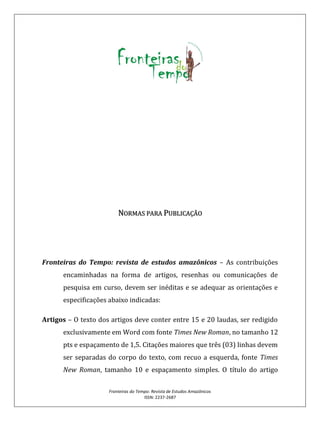 Fronteiras do Tempo: Revista de Estudos Amazônicos
ISSN: 2237-2687
NORMAS PARA PUBLICAÇÃO
Fronteiras do Tempo: revista de estudos amazônicos – As contribuições
encaminhadas na forma de artigos, resenhas ou comunicações de
pesquisa em curso, devem ser inéditas e se adequar as orientações e
especificações abaixo indicadas:
Artigos – O texto dos artigos deve conter entre 15 e 20 laudas, ser redigido
exclusivamente em Word com fonte Times New Roman, no tamanho 12
pts e espaçamento de 1,5. Citações maiores que três (03) linhas devem
ser separadas do corpo do texto, com recuo a esquerda, fonte Times
New Roman, tamanho 10 e espaçamento simples. O título do artigo
 