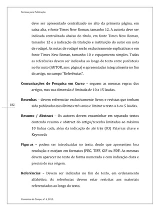 Normas para Publicação
Fronteiras do Tempo, nº 4, 2013.
182182
deve ser apresentado centralizado no alto da primeira página, em
caixa alta, e fonte Times New Roman, tamanho 12. A autoria deve ser
indicada centralizada abaixo do título, em fonte Times New Roman,
tamanho 12 e a indicação da titulação e instituição do autor em nota
de rodapé. As notas de rodapé serão exclusivamente explicativas e em
fonte Times New Roman, tamanho 10 e espaçamento simples. Todas
as referências devem ser indicadas ao longo do texto entre parêntesis
no formato (AUTOR, ano: página) e apresentadas integralmente no fim
do artigo, no campo “Referências”.
Comunicações de Pesquisa em Curso – seguem as mesmas regras dos
artigos, mas sua dimensão é limitada de 10 a 15 laudas.
Resenhas – devem referenciar exclusivamente livros e revistas que tenham
sido publicados nos últimos três anos e limitar o texto a 4 ou 5 laudas.
Resumo / Abstract – Os autores devem encaminhar em separado textos
contendo resumo e abstract do artigo/resenha limitados ao máximo
10 linhas cada, além da indicação de até três (03) Palavras chave e
Keywords
Figuras – podem ser introduzidas no texto, desde que apresentem boa
resolução e estejam em formatos JPEG, TIFF, GIF ou PDF. As mesmas
devem aparecer no texto de forma numerada e com indicação clara e
precisa de sua origem.
Referências – Devem ser indicadas no fim do texto, em ordenamento
alfabético. As referências devem estar restritas aos materiais
referenciados ao longo do texto.
 