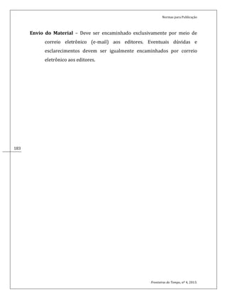 Normas para Publicação
Fronteiras do Tempo, nº 4, 2013.
183183
Envio do Material – Deve ser encaminhado exclusivamente por meio de
correio eletrônico (e-mail) aos editores. Eventuais dúvidas e
esclarecimentos devem ser igualmente encaminhados por correio
eletrônico aos editores.
 