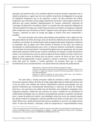 Geraldo Sá Peixoto Pinheiro
Fronteiras do Tempo, nº 4, 2013.
112
princípios que permeia todo o seu conteudo editorial, inclusive quando comparado com os
objetivos propostos, a sugerir que ele vem a publico como fruto da indignaçao de um grupo
de imigrantes loriguenses que se diz expressar, a partir “da alma patriotica dos nobres
loriguenses que mourejam n’estas plagas Equatoriaes do Brazil”, contra alguns patrícios de
alem-mar que ousam qualificar impiedosamente de “homens arbitrarios”, expressao do
“azarrague da hipocrisia e da politica nefasta” ou, quando nao, pela expressao indignada de
“homens grandes de Loriga, que a todo tranze procuram um tropesso ao progresso originado
pelos Loriguenses que mourejam no Brazil”, segundo consta, pela grave razao de manterem
“sempre a opressao do povo de Loriga que galga as ameias d’um povo martyrisado e
humilde”.
No centro de todas estas críticas apresentadas pelo periodico, esta o vigario da vila,
tido pelos editores do Echos de Loriga como um dos fortes símbolos do conservadorismo e da
resistencia aos projetos de modernizaçao entao protagonizados pelos loriguenses residentes
na Amazonia, que, de alguns anos antes, haviam se lançado na luta para “que sejam ali
introduzidos os aperfeiçoamentos que a arte e a thecnica moderna aconselham”, enquanto
“um attestado vivo de patriotismo”. A principal divergencia que ora apontavam, nao era mais
ditada pelas posiçoes contrarias que o paroco manifestou em relaçao a criaçao da banda de
musica e da construçao do coreto na praça da igreja de Nossa Senhora da Guia. O fato novo,
agora, era pelo controle da fanfarra que ele passou a exercer de forma tal que “com sua
MUSICA, foi desorganisando a musica”, expulsou o maestro e manietou o diretor da banda,
razao pela qual ter atraído a “revolta patriotica” de Jeremias Pina que se achava
inconformado com os acontecimentos e com pleno direito de contestar-lhe publicamente:
Ademiramos, e o director ceder aos deseijos do vigario de Loriga.
O director sabe milhor do que nos, que se Loriga possue uma musica, deve-se a sua
iniciativa, e o vigario de Loriga foi o primeiro dos homens grandes a refurtar-se a
esse emprehendimento.
Portanto, ao director competia ser mais conciso n’esse caso, e nao permitir a
espulsao do mestre da musica por forma tao violenta.
Por outro lado, a “missão arriscada e difícil de contentar a todos”, a qual Jeremias
Pina temia enquanto redator do Echos de Loriga exigia algum tipo de moderação retórica não
só da sua parte, mas também dos demais colaboradores patrícios preocupados com um
possível isolamento que eventualmente determinasse o insucesso do jornal. Na verdade,
tudo leva a crer que havia uma nítida zona de discórdia, uma verdadeira competição entre
loriguenses daquém e dalém-mar que colocava em causa a unidade de um sentimento de
solidariedade partilhado entre os patrícios, principalmente quando as questões resvalavam
para o campo da política da cultura e das ideologias sociais em curso, em especial aquelas
que diziam respeito às obrigações e deveres patrióticos de ambos os lados para com a terra
natal.9 Neste caso, o próprio Jeremias Pina torna-se prudente ao escrever um artigo incisivo
sobre “O valor dos homens”, criticando a falta de compromisso e responsabilidade sociais
9 Para uma compreensão do atual debate do estudo da cultura como política e da etnicidade como dimensão que se
vincula às ideologias sociais e aos nacionalismos, é sugestivo o artigo de Katherine Verdery sobre “Etnicidade,
Nacionalismo e a Formação do Estado”. (VERMEULEN; GOVERS, 2003: 44-74).
 