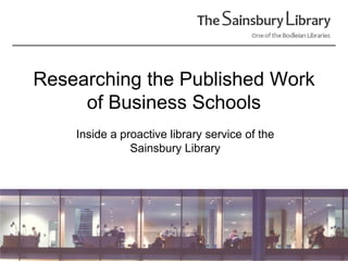 Researching the Published Work of Business Schools Inside a proactive library service of the Sainsbury Library 
