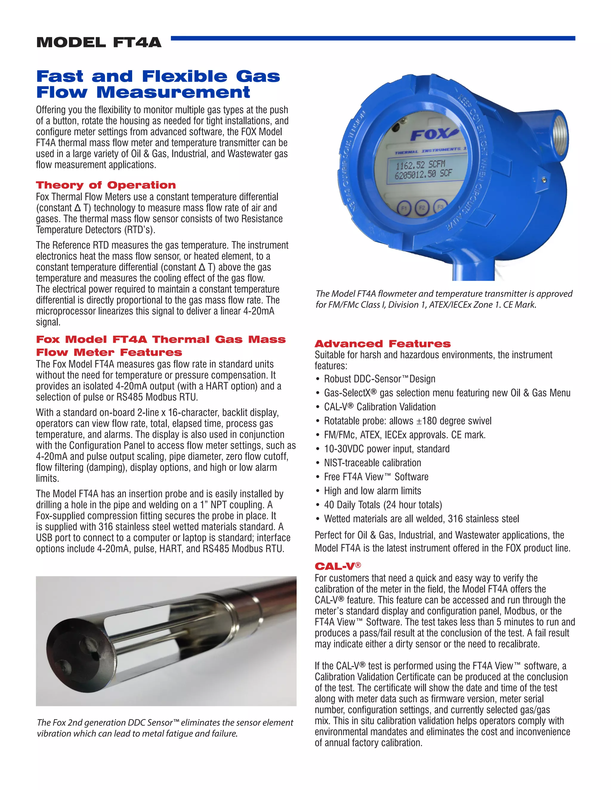 Fast and Flexible Gas
Flow Measurement
Offering you the flexibility to monitor multiple gas types at the push
of a button, rotate the housing as needed for tight installations, and
configure meter settings from advanced software, the FOX Model
FT4A thermal mass flow meter and temperature transmitter can be
used in a large variety of Oil & Gas, Industrial, and Wastewater gas
flow measurement applications.
Theory of Operation
Fox Thermal Flow Meters use a constant temperature differential
(constant Δ T) technology to measure mass flow rate of air and
gases. The thermal mass flow sensor consists of two Resistance
Temperature Detectors (RTD’s).
The Reference RTD measures the gas temperature. The instrument
electronics heat the mass flow sensor, or heated element, to a
constant temperature differential (constant Δ T) above the gas
temperature and measures the cooling effect of the gas flow.
The electrical power required to maintain a constant temperature
differential is directly proportional to the gas mass flow rate. The
microprocessor linearizes this signal to deliver a linear 4-20mA
signal.
Fox Model FT4A Thermal Gas Mass
Flow Meter Features
The Fox Model FT4A measures gas flow rate in standard units
without the need for temperature or pressure compensation. It
provides an isolated 4-20mA output (with a HART option) and a
selection of pulse or RS485 Modbus RTU.
With a standard on-board 2-line x 16-character, backlit display,
operators can view flow rate, total, elapsed time, process gas
temperature, and alarms. The display is also used in conjunction
with the Configuration Panel to access flow meter settings, such as
4-20mA and pulse output scaling, pipe diameter, zero flow cutoff,
flow filtering (damping), display options, and high or low alarm
limits.
The Model FT4A has an insertion probe and is easily installed by
drilling a hole in the pipe and welding on a 1” NPT coupling. A
Fox-supplied compression fitting secures the probe in place. It
is supplied with 316 stainless steel wetted materials standard. A
USB port to connect to a computer or laptop is standard; interface
options include 4-20mA, pulse, HART, and RS485 Modbus RTU.
MODEL FT4A
Advanced Features
Suitable for harsh and hazardous environments, the instrument
features:
•	Robust DDC-Sensor™Design
•	Gas-SelectX® gas selection menu featuring new Oil & Gas Menu
•	CAL-V® Calibration Validation
•	Rotatable probe: allows ±180 degree swivel
•	FM/FMc, ATEX, IECEx approvals. CE mark.
•	10-30VDC power input, standard
•	NIST-traceable calibration
•	Free FT4A View™ Software
•	High and low alarm limits
•	40 Daily Totals (24 hour totals)
•	Wetted materials are all welded, 316 stainless steel
Perfect for Oil & Gas, Industrial, and Wastewater applications, the
Model FT4A is the latest instrument offered in the FOX product line.
CAL-V®
For customers that need a quick and easy way to verify the
calibration of the meter in the field, the Model FT4A offers the
CAL-V® feature. This feature can be accessed and run through the
meter’s standard display and configuration panel, Modbus, or the
FT4A View™ Software. The test takes less than 5 minutes to run and
produces a pass/fail result at the conclusion of the test. A fail result
may indicate either a dirty sensor or the need to recalibrate.
If the CAL-V® test is performed using the FT4A View™ software, a
Calibration Validation Certificate can be produced at the conclusion
of the test. The certificate will show the date and time of the test
along with meter data such as firmware version, meter serial
number, configuration settings, and currently selected gas/gas
mix. This in situ calibration validation helps operators comply with
environmental mandates and eliminates the cost and inconvenience
of annual factory calibration.
The Fox 2nd generation DDC Sensor™ eliminates the sensor element
vibration which can lead to metal fatigue and failure.
The Model FT4A flowmeter and temperature transmitter is approved
for FM/FMc Class I, Division 1, ATEX/IECEx Zone 1. CE Mark.
 