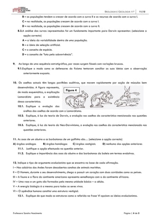 Biologia e Geologia 11º        11/12

         B – as populações tendem a crescer de acordo com a curva II e os recursos de acordo com a curva I.
         C – na realidade, as populações crescem de acordo com a curva I.
         D – na realidade, as populações crescem de acordo com a curva II.
     8.3.A análise das curvas representadas foi um fundamento importante para Darwin apresentar: (seleccione a
          opção correcta)
         A – a ideia da variabilidade dentro de uma população.
         B – a ideia de selecção artificial.
         C – o conceito de espécie.
         D – o conceito de “luta pela sobrevivência”.


9.   Ao longo de uma sequência estratigráfica, por vezes surgem fósseis com variações bruscas.
     9.1.Explique o modo como os defensores do fixismo tentaram conciliar as suas ideias com a observação
          anteriormente exposta.


10. Os coelhos actuais têm longos pavilhões auditivos, que movem rapidamente por acção de músculos bem
     desenvolvidos. A figura representa,
                                                Figura 4
     de modo esquemático, a explicação
     Lamarckista    para       a   existência
     dessa característica.
     10.1. Explique a evolução das
          orelhas dos coelhos de acordo com o Lamarckismo.
     10.2. Explique, à luz da teoria de Darwin, a evolução nos coelhos da característica mencionada nas questões
          anteriores.
     10.3. Explique, à luz da teoria do Neo-Darwinismo, a evolução nos coelhos da característica mencionada nas
          questões anteriores.


11. As asas de um abutre e as barbatanas de um golfinho são… (seleccione a opção correcta)
A) órgãos análogos             B) órgãos homólogos      C) órgãos vestigiais   D) nenhuma das opções anteriores
     11.1. Justifique a opção efectuada na questão anterior.
     11.2. Explique a importância das asas do abutre e das barbatanas da baleia em termos evolutivos.


12. Indique o tipo de argumento evolucionista que se encontra na base de cada afirmação.
I – Nos calcários dos Andes foram descobertas conchas de animais marinhos.
II – O Homem, durante o seu desenvolvimento, chega a possuir um coração com duas cavidades como os peixes.
III – A fauna e a flora do continente americano apresenta semelhanças com a do continente africano.
IV – Uma rosa e um gato são formados pela mesma unidade básica – a célula.
V – A energia biologia é a mesma para todos os seres vivos.
VI – O apêndice humano constitui uma estrutura vestigial.
     12.1. Explique de que modo as estruturas como a referida na frase VI apoiam as ideias evolucionistas.




Professora Sandra Nascimento                                                                     Página | 4 de 5
 