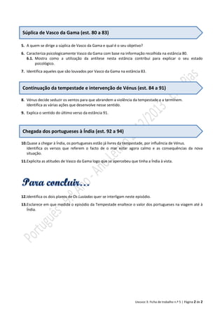 Súplica de Vasco da Gama (est. 80 a 83)
5. A quem se dirige a súplica de Vasco da Gama e qual é o seu objetivo?
6. Caracteriza psicologicamente Vasco da Gama com base na informação recolhida na estância 80.
6.1. Mostra como a utilização da antítese nesta estância contribui para explicar o seu estado
psicológico.
7. Identifica aqueles que são louvados por Vasco da Gama na estância 83.

Continuação da tempestade e intervenção de Vénus (est. 84 a 91)
8. Vénus decide seduzir os ventos para que abrandem a violência da tempestade e a terminem.
Identifica as várias ações que desenvolve nesse sentido.
9. Explica o sentido do último verso da estância 91.

Chegada dos portugueses à Índia (est. 92 a 94)
10.Quase a chegar à Índia, os portugueses estão já livres da tempestade, por influência de Vénus.
Identifica os versos que referem o facto de o mar estar agora calmo e as consequências da nova
situação.
11.Explicita as atitudes de Vasco da Gama logo que se apercebeu que tinha a Índia à vista.

12.Identifica os dois planos de Os Lusíadas quer se interligam neste episódio.
13.Esclarece em que medida o episódio da Tempestade enaltece o valor dos portugueses na viagem até à
Índia.

UNIDADE 3: Ficha de trabalho n.º 5 | Página 2 de 2

 