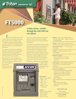 FT5000
                                                A high-volume, reliable
                                                through-the-wall ATM you
                                                can afford.
                                    F
               or years, the ATM industry has
   trusted Triton for innovative technology
                                                two to four cassettes based on transaction
                                                volumes. You can count on the reliable
                                                                                                     • Display – 10.4" color VGA LCD screen
                                                                                                       (standard) high-bright, sunlight viewable
   that’s practical and cost-efﬁcient, and      operation that has made Triton a leader in             screen (optional)
   Triton delivers again with the FT5000, a     the industry.
   versatile through-the-wall ATM that offers                                                        • Printer – 80mm thermal with presenter
                                                Powered by Triton Dynamic Language (TDL),
   high performance for a surprisingly low      our ATMs communicate with the host via a             • Rear Service Panel – 5.7” touch screen
   investment.                                  protocol widely accepted as the de facto               LCD display
   Our extensive experience in producing        industry standard. Certiﬁed by virtually
   innovative, high quality cash dispensing     every processor, the TDL platform is the             • Cabinet – UL291 business hours and
   machines has led us to develop this          backbone which supports faster processing,             vault options
   product focused on the high-end retail       feature rich software functionality such as
   and ﬁnancial institution market.             Remote Key Transport (RKT), and smart                • Dispenser Options –
                                                controls that allow interactive customiza-              · Talaris NMD100 Two cassettes
   What makes the Triton FT5000 most                                                                      (standard) up to four cassettes
   popular with retailers, banks and credit     tion via text rather than static screens.
                                                                                                          (optional)
   unions is its highly cost-efﬁcient opera-    Performance. Reliability. Easy and inexpensive
   tion. The FT5000 can                                                    to service. There’s       • Card Reader – Dip (standard), EMV chip
   be placed in a                                                           ﬁnally a through-          and pin security or motorized EMV
   drive-up or walk-up                                                      the-wall unit made         (optional)
   conﬁguration with                                                        just for you.
                                                                                                   • Security & Compliance –
                                                                                                      · PCI-compliant keypad (supports RKT)
                                                                                                      · Remote Key Transport (optional)
                                                                                                      · Digitally signed software updates
                                                                                                      · TCP/IP communications with SSL
                                                                          • Dimensions                  encryption
                                                                            Business Hours Cabinet    · ADA compliant
                                                                            Length — 39"
                                                                              (991 mm)             • Locks –
                                                                            Width — 16.9"             · Electronic Lock (standard)
                                                                              (429 mm)                · Kaba® Mas Cencon 2000 Lock
                                                                            Height — 62.6"              (optional)
                                                                              (1,590 mm)
Current as of 05/11 · 07203-00035




                                                                                                               www.triton.com
                                                                          • Weight
                                                                            Business Hours Cabinet                21405 B Street
                                                                            300 lbs (136 kg)                Long Beach, MS 39560 USA
                                                                            Level 1 Vault                        1-866-7-TRITON
                                                                            868 lbs (394 kg)                    sales@triton.com
 