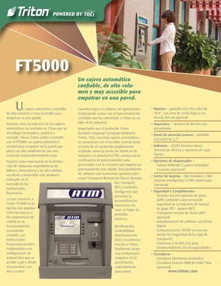 FT5000
                                            Un cajero automático
                                            conﬁable, de alto volu-
                                            men y muy accesible para
                                            empotrar en una pared.
      U    n cajero automático conﬁable,
de alto volumen y muy accesible para
                                            cassettes según el volumen de operaciones.
                                            Usted puede contar con el funcionamiento
                                                                                          • Monitor – pantalla LCD VGA color de
                                                                                            10,4", con área de visión bajo la luz
empotrar en una pared.                      conﬁable que ha convertido a Triton en un       directa del sol opcional
Durante años, la industria de los cajeros   líder de la industria.                        • Impresora – térmica de 80 mm con
automáticos ha conﬁado en Triton por su     Impulsados por el protocolo Triton              presentador
tecnología innovadora, práctica y           Dynamic Language (Lenguaje Dinámico
                                                                                          • Panel de atención trasero – pantalla
rentable. Ahora Triton vuelve a cumplir     Triton, TDL), nuestros cajeros automáticos      LCD táctil de 5,7”
con el FT5000, un cajero automático         se comunican con el servidor central (host)
versátil para empotrar en la pared que      a través de un protocolo ampliamente          • Gabinete – UL291 business hours
ofrece un alto rendimiento por una          aceptado como la norma de hecho en la           (horario de oﬁcina) y opciones de cajas
inversión sorprendentemente baja.           industria. La plataforma TDL cuenta con la      fuertes
Nuestra vasta experiencia en la produc-     certiﬁcación de prácticamente cada            • Opciones de dispensador –
ción de máquinas expendedoras de            procesador, y es la columna que soporta un       · Talaris NMD100 2 casetes (estándar)
billetes, innovadoras y de alta calidad,    procesamiento más rápido, funcionalidades          4 casetes (opcional)
nos llevó a desarrollar este producto       de software con numerosas opciones tales
                                                                                          • Lector de tarjetas – Dip (estándar), EMV
enfocado en el                              como Transporte Remoto de Claves (Remote
                                                                                            (tarjetas inteligentes) o EMV motorizado
mercado de las                                                        Key Transport,
                                                                                            (opcional)
instituciones                                                         RKT) y controles
                                                                      inteligentes que    • Seguridad y Cumplimiento –
ﬁnancieras.
                                                                      permiten la            · Teclado con encriptación de pines
Lo que convierte a                                                    personalización          (EPP) conforme a las normas de
Triton FT5000 en la                                                   interactiva vía          seguridad de la Industria de tarjetas
opción más popular                                                    texto en lugar de        de pago (PCI - apoyos RKT)
entre los bancos y                                                    pantallas              · Transporte remoto de claves (RKT -
las cooperativas de                                                   estáticas.               opcional)
crédito es su                                                                                · Actualizaciones de software con ﬁrma
funcionamiento                                                      Rendimiento.               digital
sumamente                                                           Conﬁabilidad.            · Comunicaciones TCP/IP con encrip-
rentable. Las                                                       Mantenimiento              tación SSL (seguridad de la capa de
instituciones                                                       fácil y económico.         transporte)
ﬁnancieras pueden                                                   Gracias a Triton,        · Conforme a la ADA (Ley para
implementar una                                                     ﬁnalmente existe           Estadounidenses con Discapacidades)
conﬁguración de                                                     una unidad para       • Cerraduras –
autoservicio que se                                                 empotrar en la           · Cerradura electrónica (estándar)
accede a pie o desde                                                pared hecha              · Cerradura Cencon 2000 de Kaba® Mas
el automóvil, con                                                   especialmente              (opcional)
dos a cuatro                                                        para usted.                      www.triton.com
 