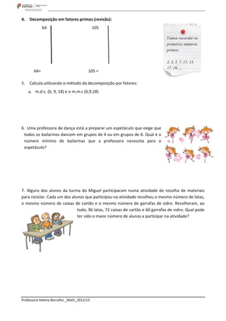 4.   Decomposição em fatores primos (revisão):
              64                           105




        64=                            105 =

5.   Calcula utilizando o método da decomposição por fatores:
     a. m.d.c. (6, 9, 18) e o m.m.c (6,9,18)




6. Uma professora de dança está a preparar um espetáculo que exige que
 todos os bailarinos dancem em grupos de 4 ou em grupos de 6. Qual é o
 número mínimo de bailarinas que a professora necessita para o
 espetáculo?




7. Alguns dos alunos da turma do Miguel participaram numa atividade de recolha de materiais
para reciclar. Cada um dos alunos que participou na atividade recolheu o mesmo número de latas,
o mesmo número de caixas de cartão e o mesmo número de garrafas de vidro. Recolheram, ao
                              todo, 96 latas, 72 caixas de cartão e 60 garrafas de vidro. Qual pode
                              ter sido o maior número de alunos a participar na atividade?




Professora Helena Borralho _Mat5_2012/13
 