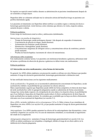 6 de 14
Se requiere un especial control médico durante su administración en pacientes inmediatamente después de
ser sometidos a cirugía mayor.
Ibuprofeno debe ser solamente utilizado tras la valoración estricta del beneficio/riesgo en pacientes con
porfiria intermitente aguda.
Los pacientes en tratamiento con ibuprofeno deben notificar a su médico signos o síntomas de úlcera o
hemorragia gastrointestinal, visión borrosa u otros síntomas que afecten a la visión, erupción cutánea,
aumento de peso o edema.
Población pediátrica
Existe riesgo de insuficiencia renal en niños y adolescentes deshidratados.
Interacciones con pruebas de diagnóstico:
- Tiempo de hemorragia: puede prolongarse durante 1 día después de suspender el tratamiento.
- Concentración de glucosa en sangre: puede disminuir.
- Aclaramiento de creatinina: puede disminuir.
- Hematocrito o hemoglobina: puede disminuir.
- Concentraciones sanguíneas de nitrógeno ureico y concentraciones séricas de creatinina y potasio:
puede aumentar.
- Pruebas de función hepática: incremento de valores de transaminasas.
Advertencias sobre excipientes
Este medicamento contiene lactosa. Los pacientes con intolerancia hereditaria a galactosa, deficiencia total
de lactasa o problemas de absorción de glucosa o galactosa no deben tomar este medicamento.
Población pediátrica
4.5. Interacción con otros medicamentos y otras formas de interacción
En general, los AINEs deben emplearse con precaución cuando se utilizan con otros fármacos que pueden
aumentar el riesgo de ulceración gastrointestinal, hemorragia gastrointestinal o disfunción renal.
Se han notificado interacciones con los siguientes medicamentos:
Ácido acetilsalicílico: En general, no se recomienda la administración concomitante de ibuprofeno y ácido
acetilsalicílico debido a la posibilidad de que aumenten los efectos adversos.
Datos experimentales sugieren que ibuprofeno puede inhibir de forma competitiva el efecto de dosis bajas
de ácido acetilsalicílico sobre la agregación plaquetaria cuando se administran de forma concomitante.
Aunque hay ciertas dudas respecto a la extrapolación de estos datos a la situación clínica, la posibilidad de
que el uso habitual a largo plazo de ibuprofeno pueda reducir el efecto cardioprotector de dosis bajas de
ácido acetilsalicílico no puede excluirse. Se considera que es probable que no haya un efecto clínicamente
relevante con el uso ocasional de ibuprofeno (ver sección 5.1).
Otros AINEs, incluidos inhibidores de la ciclooxigenasa-2 (Cox-2): Debe evitarse el uso simultáneo de
ibuprofeno con otros AINEs (ver sección 4.4), ya que pueden aumentar el riesgo de úlcera gastrointestinal
y hemorragias.
Anticoagulantes: Los AINEs pueden aumentar los efectos de los anticoagulantes tipo dicumarínico, como
warfarina o heparina (ver sección 4.4). En caso de tratamiento simultáneo, se recomienda el seguimiento
del estado de la coagulación.
Antiagregantes plaquetarios: aumentan el riesgo de hemorragia gastrointestinal (ver sección 4.4). Los
AINEs no deben combinarse con ticlopidina o clopidogrel, debido al riesgo de un efecto aditivo en la
inhibición de la función plaquetaria.
 
