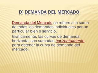 Demanda del Mercado se refiere a la suma
de todas las demandas individuales por un
particular bien o servicio.
Gráficamente, las curvas de demanda
horizontal son sumadas horizontalmente
para obtener la curva de demanda del
mercado.
 