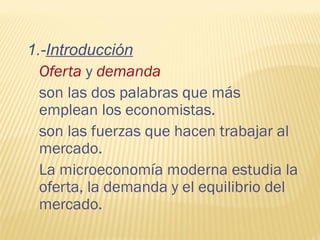1.-Introducción
Oferta y demanda
son las dos palabras que más
emplean los economistas.
son las fuerzas que hacen trabajar al
mercado.
La microeconomía moderna estudia la
oferta, la demanda y el equilibrio del
mercado.
 