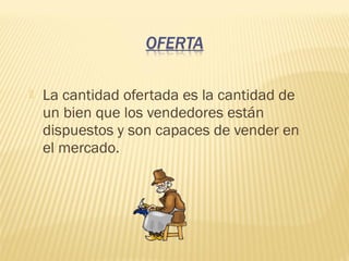  La cantidad ofertada es la cantidad de
un bien que los vendedores están
dispuestos y son capaces de vender en
el mercado.
 