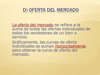 La oferta del mercado se refiere a la
suma de todas las ofertas individuales de
todos los vendedores de un bien o
servicio.
Gráficamente, las curvas de oferta
individuales se suman horizontalmente
para obtener la curva de oferta del
mercado.
 