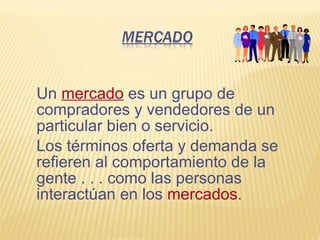 Un mercado es un grupo de
compradores y vendedores de un
particular bien o servicio.
Los términos oferta y demanda se
refieren al comportamiento de la
gente . . . como las personas
interactúan en los mercados.
 