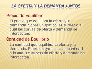 Precio de Equilibrio
El precio que equilibra la oferta y la
demanda. Sobre un grafico, es el precio al
cual las curvas de oferta y demanda se
intersectan.
Cantidad de Equilibrio
La cantidad que equilibra la oferta y la
demanda. Sobre un grafico, es la cantidad
a la cual las curvas de oferta y demanda se
intersectan.
 