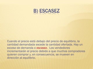 Cuando el precio está debajo del precio de equilibrio, la
cantidad demandada excede la cantidad ofertada. Hay un
exceso de demanda o escasez. Los vendedores
incrementarán el precio debido a que muchos compradores
quieren comprar y, en consecuencia, se mueven en
dirección al equilibrio.
 