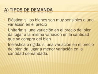  Elástica: si los bienes son muy sensibles a una
variación en el precio
 Unitaria: si una variación en el precio del bien
da lugar a la misma variación en la cantidad
que se compra del bien
 Inelástica o rígida: si una variación en el precio
del bien da lugar a menor variación en la
cantidad demandada.
 