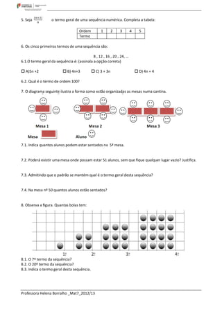 5. Seja            o termo geral de uma sequência numérica. Completa a tabela:

                                    Ordem         1        2   3       4     5
                                    Termo

6. Os cinco primeiros termos de uma sequência são:

                                            8 , 12 , 16 , 20 , 24, …
6.1.O termo geral da sequência é: (assinala a opção correta)

 A)5n +2                  B) 4n+3           C) 3 + 3n                    D) 4n + 4

6.2. Qual é o termo de ordem 100?

7. O diagrama seguinte ilustra a forma como estão organizadas as mesas numa cantina.




7.1. Indica quantos alunos podem estar sentados na 5ª mesa.


7.2. Poderá existir uma mesa onde possam estar 51 alunos, sem que fique qualquer lugar vazio? Justifica.


7.3. Admitindo que o padrão se mantém qual é o termo geral desta sequência?


7.4. Na mesa nº 50 quantos alunos estão sentados?


8. Observa a ﬁgura. Quantas bolas tem:




8.1. O 7º termo da sequência?
8.2. O 20º termo da sequência?
8.3. Indica o termo geral desta sequência.




Professora Helena Borralho _Mat7_2012/13
 