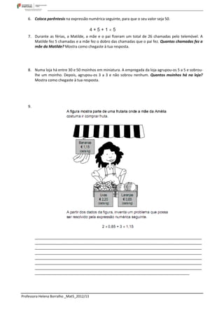 6. Coloca parêntesis na expressão numérica seguinte, para que o seu valor seja 50.



    7. Durante as férias, a Matilde, a mãe e o pai ﬁzeram um total de 26 chamadas pelo telemóvel. A
       Matilde fez 5 chamadas e a mãe fez o dobro das chamadas que o pai fez. Quantas chamadas fez a
       mãe da Matilde? Mostra como chegaste à tua resposta.




    8. Numa loja há entre 30 e 50 moinhos em miniatura. A empregada da loja agrupou-os 5 a 5 e sobrou-
       lhe um moinho. Depois, agrupou-os 3 a 3 e não sobrou nenhum. Quantos moinhos há na loja?
       Mostra como chegaste à tua resposta.




    9.




         _________________________________________________________________________________
         _________________________________________________________________________________
         _________________________________________________________________________________
         _________________________________________________________________________________
         _________________________________________________________________________________
         _________________________________________________________________________________
         _________________________________________________________________________________
         ___________________________________________________________________________




Professora Helena Borralho _Mat5_2012/13
 
