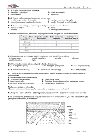 Biologia e Geologia 11º         11/12

2.3.5. O vento é considerado um agente de...
A – deposição e transporte.                             B – erosão e transporte.
C – meteorização.                                       D – diagénese.

2.3.6. Durante a diagénese, os processos que ocorrem são...
A – erosão, compactação e cimentação.                 B – erosão, transporte e deposição.
C – compactação, desidratação e cimentação.           D – erosão, cimentação e recristalização.

2.3.7. Durante a compactação, a percentagem de água existente entre os sedimentos...
A – mantém-se estável.                             B – diminui.
C – aumenta.                                       D – diminui por recristalização.

3. A tabela abaixo indicada, relaciona a composição química e a origem das rochas sedimentares.




3.1. Faz corresponder os termos da seguinte lista com as letras assinaladas na tabela.
• Areia quartzosa              • calcário conquífero             • antracite             • sal-gema
• calcário travertino          • lignite

3.2. Menciona, de entre as rochas A a E, a(s) rocha(s) sedimentar(es):
3.2.1. de origem biogénica;                      3.2.2. de origem quimiogénica;          3.2.3. de origem detrítica;

3.2.4. detrítica consolidada(s);        3.2.5. detrítica não consolidada(s);             3.2.6. combustível(eis).

4. O carvão é uma rocha sedimentar combustível formada a partir de matéria vegetal que passou por várias
transformações.
4.1. Ordena os seguintes acontecimentos.
A - Incarbonização geoquímica.               B - Formação de lignite
C - Formação da turfa.                       D - Deposição de matéria vegetal em pântanos ou lagunas.
E - Formação de carvão betuminoso.           F - Incarbonização bioquímica.

4.2. Comenta a seguinte afirmação:
"O carvão contém energia solar que foi preservada ao longo dos tempos geológicos."

4.3. Compara o poder calorífico e a libertação de fumos por combustão do carvão betuminoso e da antracite.

5. Na figura seguinte, pode observar-se que o filão referenciado com o número 9 é, de entre todas as formações
geológicas representadas, a mais recente.




Professora Sandra Nascimento                                                                     Página | 2 de 3
 