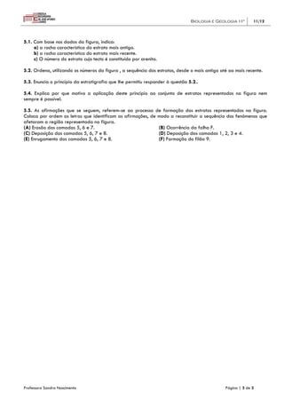 Biologia e Geologia 11º      11/12



5.1. Com base nos dados da figura, indica:
     a) a rocha característica do estrato mais antigo.
     b) a rocha característica do estrato mais recente.
     c) O número do estrato cujo tecto é constituído por arenito.

5.2. Ordena, utilizando os números da figura , a sequência dos estratos, desde o mais antigo até ao mais recente.

5.3. Enuncia o princípio da estratigrafia que lhe permitiu responder à questão 5.2..

5.4. Explica por que motivo a aplicação deste princípio ao conjunto de estratos representados na figura nem
sempre é possível.

5.5. As afirmações que se seguem, referem-se ao processo de formação dos estratos representados na figura.
Coloca por ordem as letras que identificam as afirmações, de modo a reconstituir a sequência dos fenómenos que
afetaram a região representada na figura.
(A) Erosão das camadas 5, 6 e 7.                             (B) Ocorrência da falha F.
(C) Deposição das camadas 5, 6, 7 e 8.                       (D) Deposição das camadas 1, 2, 3 e 4.
(E) Enrugamento das camadas 5, 6, 7 e 8.                     (F) Formação do filão 9.




Professora Sandra Nascimento                                                                   Página | 3 de 3
 