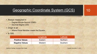 Geographic Coordinate System (GCS) 
• Always measured in: 
• Degree-Minute-Second (DMS) 
• Decimal Degree (DD) 
• Origin is at: 
• Where Prime Meridian meets the Equator. 
• In GIS: 
Institute of Geology, University of the Punjab Tuesday, November 11, 2014 
10 
Longitude Latitude 
Positive Values Eastern Northern 
Negative Values Western Southern 
 